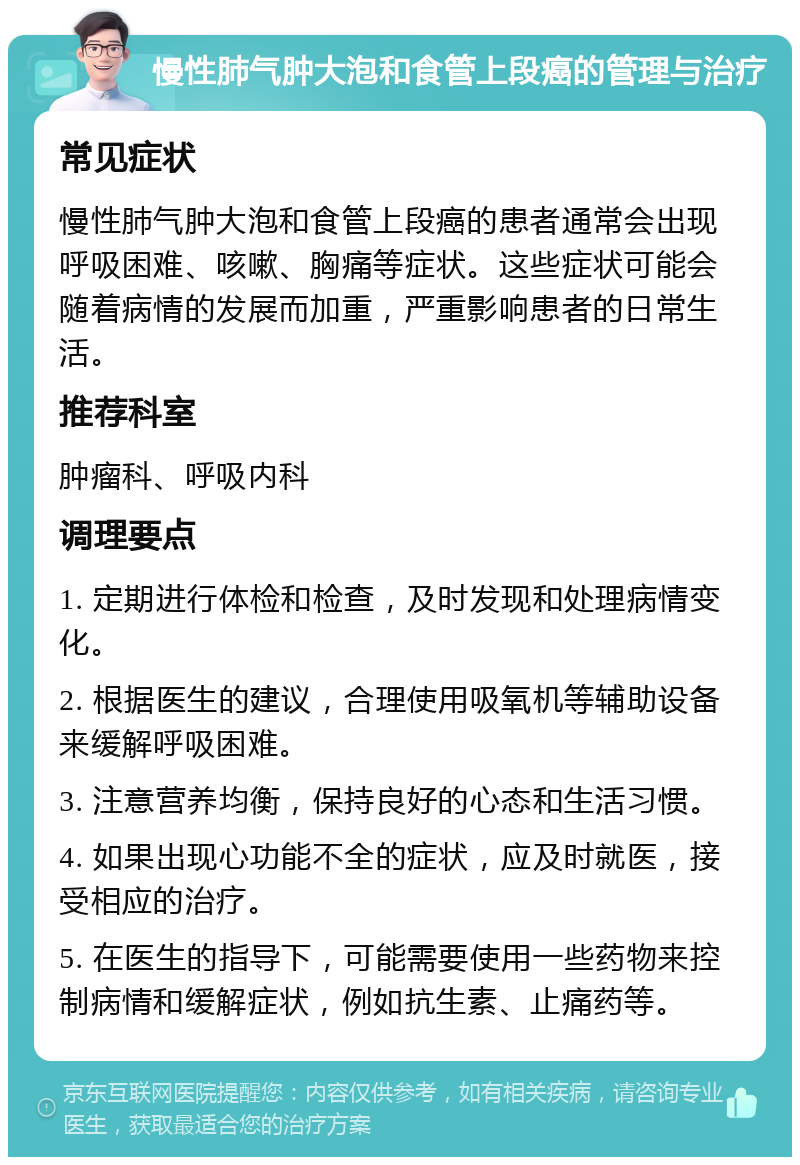 慢性肺气肿大泡和食管上段癌的管理与治疗 常见症状 慢性肺气肿大泡和食管上段癌的患者通常会出现呼吸困难、咳嗽、胸痛等症状。这些症状可能会随着病情的发展而加重，严重影响患者的日常生活。 推荐科室 肿瘤科、呼吸内科 调理要点 1. 定期进行体检和检查，及时发现和处理病情变化。 2. 根据医生的建议，合理使用吸氧机等辅助设备来缓解呼吸困难。 3. 注意营养均衡，保持良好的心态和生活习惯。 4. 如果出现心功能不全的症状，应及时就医，接受相应的治疗。 5. 在医生的指导下，可能需要使用一些药物来控制病情和缓解症状，例如抗生素、止痛药等。