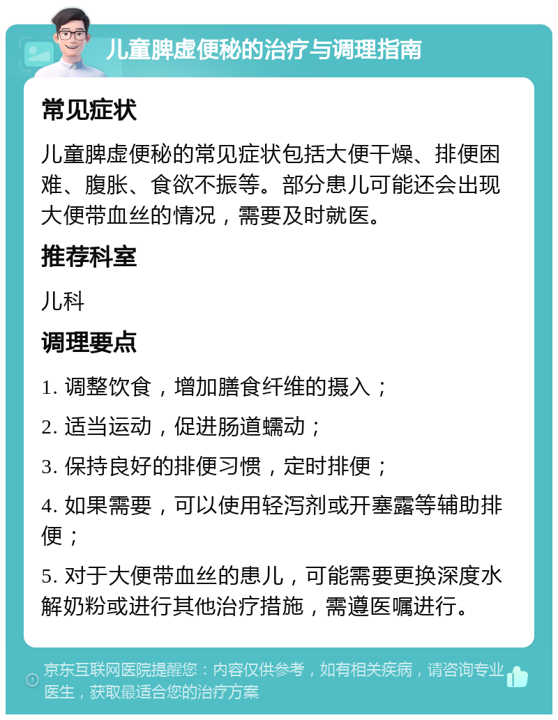 儿童脾虚便秘的治疗与调理指南 常见症状 儿童脾虚便秘的常见症状包括大便干燥、排便困难、腹胀、食欲不振等。部分患儿可能还会出现大便带血丝的情况，需要及时就医。 推荐科室 儿科 调理要点 1. 调整饮食，增加膳食纤维的摄入； 2. 适当运动，促进肠道蠕动； 3. 保持良好的排便习惯，定时排便； 4. 如果需要，可以使用轻泻剂或开塞露等辅助排便； 5. 对于大便带血丝的患儿，可能需要更换深度水解奶粉或进行其他治疗措施，需遵医嘱进行。