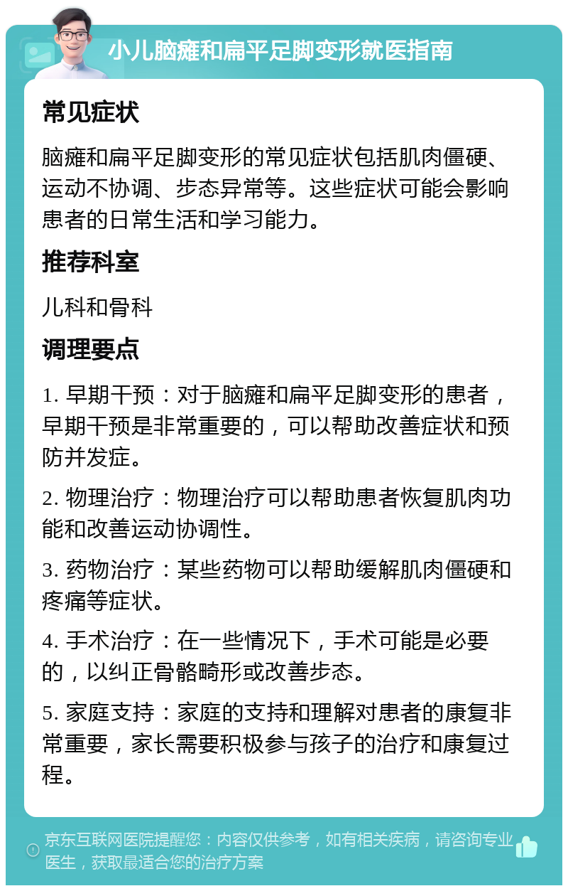 小儿脑瘫和扁平足脚变形就医指南 常见症状 脑瘫和扁平足脚变形的常见症状包括肌肉僵硬、运动不协调、步态异常等。这些症状可能会影响患者的日常生活和学习能力。 推荐科室 儿科和骨科 调理要点 1. 早期干预：对于脑瘫和扁平足脚变形的患者，早期干预是非常重要的，可以帮助改善症状和预防并发症。 2. 物理治疗：物理治疗可以帮助患者恢复肌肉功能和改善运动协调性。 3. 药物治疗：某些药物可以帮助缓解肌肉僵硬和疼痛等症状。 4. 手术治疗：在一些情况下，手术可能是必要的，以纠正骨骼畸形或改善步态。 5. 家庭支持：家庭的支持和理解对患者的康复非常重要，家长需要积极参与孩子的治疗和康复过程。