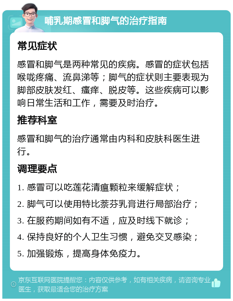 哺乳期感冒和脚气的治疗指南 常见症状 感冒和脚气是两种常见的疾病。感冒的症状包括喉咙疼痛、流鼻涕等；脚气的症状则主要表现为脚部皮肤发红、瘙痒、脱皮等。这些疾病可以影响日常生活和工作，需要及时治疗。 推荐科室 感冒和脚气的治疗通常由内科和皮肤科医生进行。 调理要点 1. 感冒可以吃莲花清瘟颗粒来缓解症状； 2. 脚气可以使用特比萘芬乳膏进行局部治疗； 3. 在服药期间如有不适，应及时线下就诊； 4. 保持良好的个人卫生习惯，避免交叉感染； 5. 加强锻炼，提高身体免疫力。