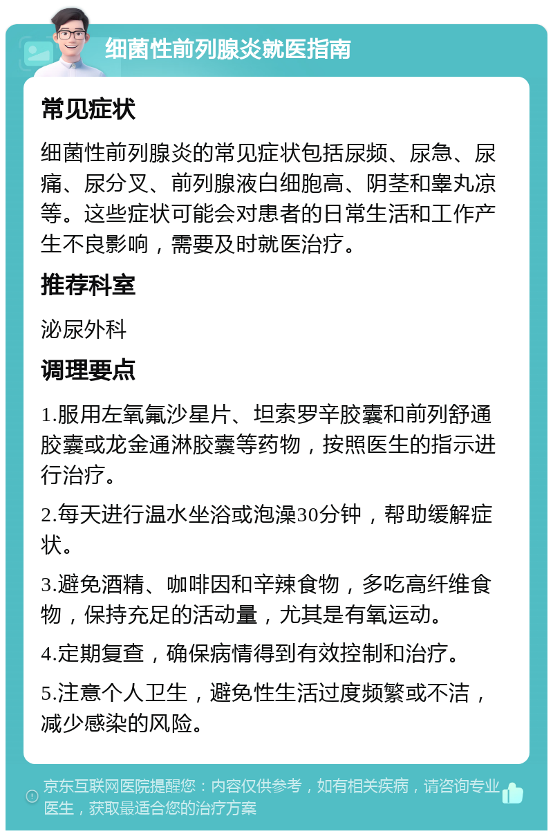 细菌性前列腺炎就医指南 常见症状 细菌性前列腺炎的常见症状包括尿频、尿急、尿痛、尿分叉、前列腺液白细胞高、阴茎和睾丸凉等。这些症状可能会对患者的日常生活和工作产生不良影响，需要及时就医治疗。 推荐科室 泌尿外科 调理要点 1.服用左氧氟沙星片、坦索罗辛胶囊和前列舒通胶囊或龙金通淋胶囊等药物，按照医生的指示进行治疗。 2.每天进行温水坐浴或泡澡30分钟，帮助缓解症状。 3.避免酒精、咖啡因和辛辣食物，多吃高纤维食物，保持充足的活动量，尤其是有氧运动。 4.定期复查，确保病情得到有效控制和治疗。 5.注意个人卫生，避免性生活过度频繁或不洁，减少感染的风险。