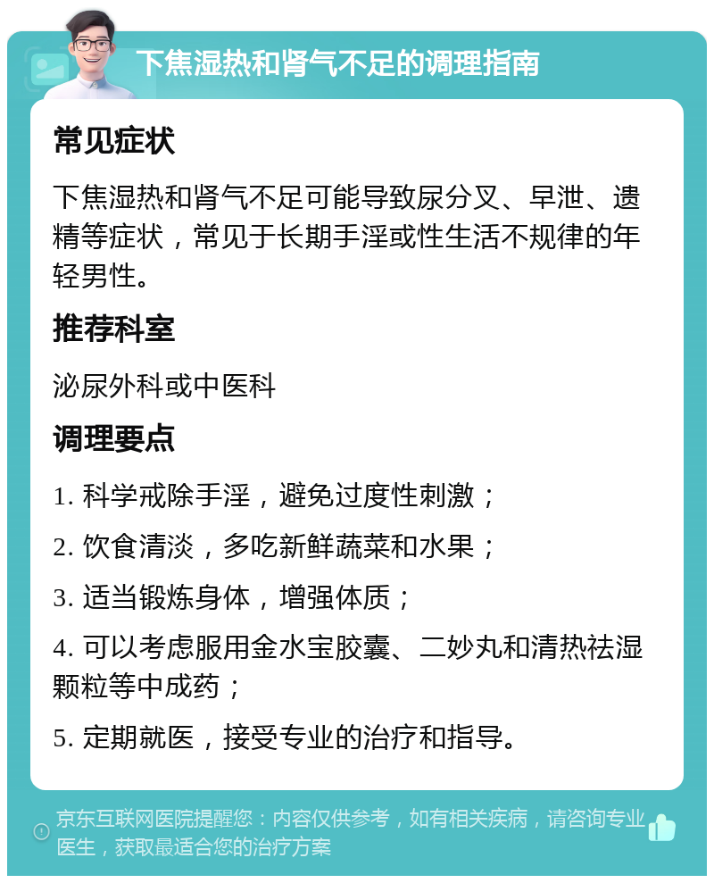 下焦湿热和肾气不足的调理指南 常见症状 下焦湿热和肾气不足可能导致尿分叉、早泄、遗精等症状，常见于长期手淫或性生活不规律的年轻男性。 推荐科室 泌尿外科或中医科 调理要点 1. 科学戒除手淫，避免过度性刺激； 2. 饮食清淡，多吃新鲜蔬菜和水果； 3. 适当锻炼身体，增强体质； 4. 可以考虑服用金水宝胶囊、二妙丸和清热祛湿颗粒等中成药； 5. 定期就医，接受专业的治疗和指导。