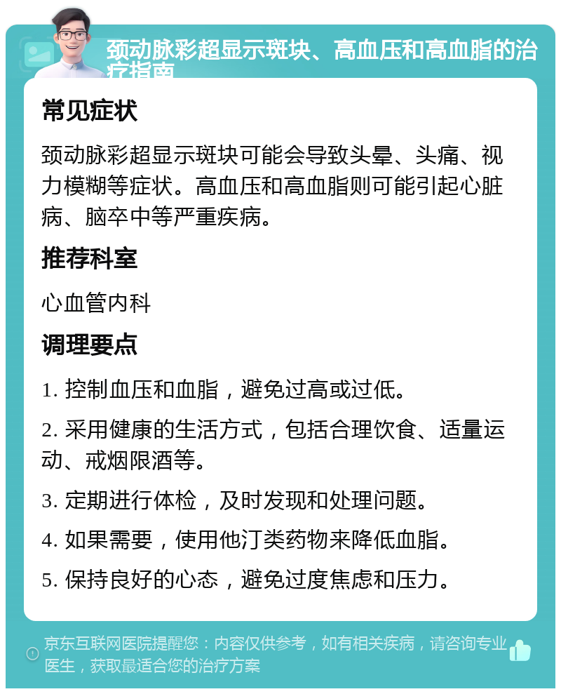 颈动脉彩超显示斑块、高血压和高血脂的治疗指南 常见症状 颈动脉彩超显示斑块可能会导致头晕、头痛、视力模糊等症状。高血压和高血脂则可能引起心脏病、脑卒中等严重疾病。 推荐科室 心血管内科 调理要点 1. 控制血压和血脂，避免过高或过低。 2. 采用健康的生活方式，包括合理饮食、适量运动、戒烟限酒等。 3. 定期进行体检，及时发现和处理问题。 4. 如果需要，使用他汀类药物来降低血脂。 5. 保持良好的心态，避免过度焦虑和压力。