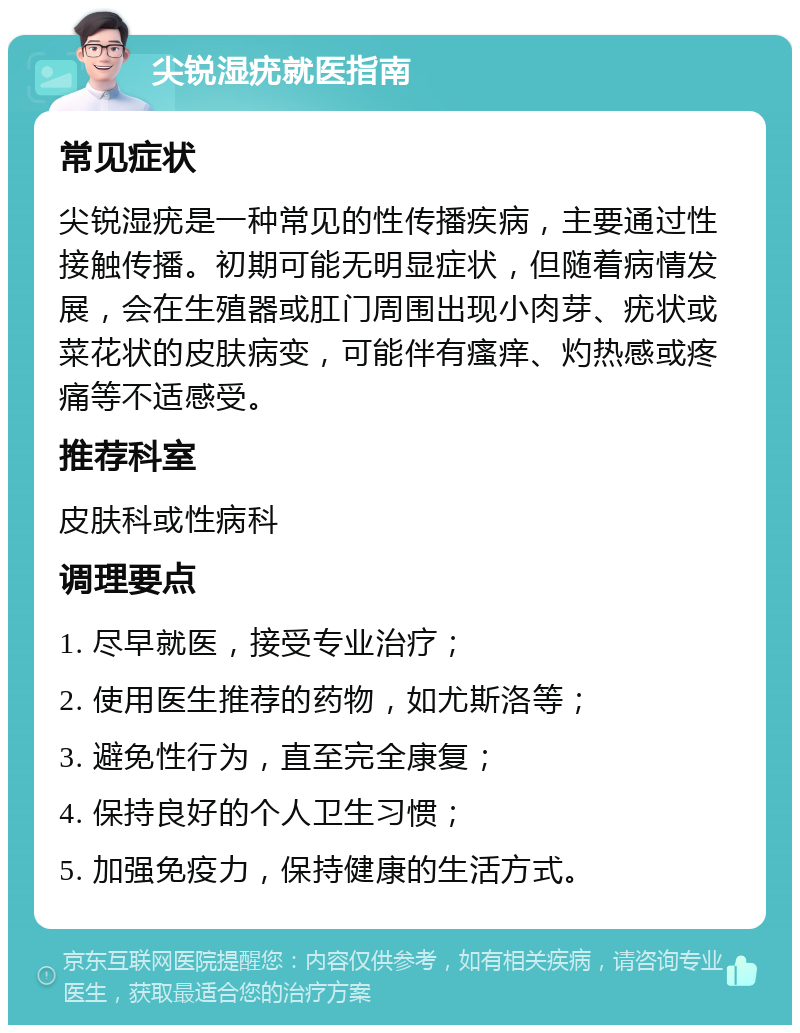 尖锐湿疣就医指南 常见症状 尖锐湿疣是一种常见的性传播疾病，主要通过性接触传播。初期可能无明显症状，但随着病情发展，会在生殖器或肛门周围出现小肉芽、疣状或菜花状的皮肤病变，可能伴有瘙痒、灼热感或疼痛等不适感受。 推荐科室 皮肤科或性病科 调理要点 1. 尽早就医，接受专业治疗； 2. 使用医生推荐的药物，如尤斯洛等； 3. 避免性行为，直至完全康复； 4. 保持良好的个人卫生习惯； 5. 加强免疫力，保持健康的生活方式。