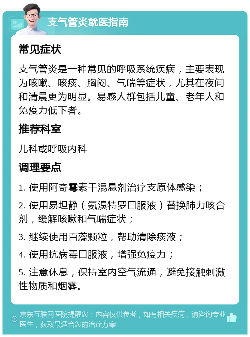 支气管炎就医指南 常见症状 支气管炎是一种常见的呼吸系统疾病，主要表现为咳嗽、咳痰、胸闷、气喘等症状，尤其在夜间和清晨更为明显。易感人群包括儿童、老年人和免疫力低下者。 推荐科室 儿科或呼吸内科 调理要点 1. 使用阿奇霉素干混悬剂治疗支原体感染； 2. 使用易坦静（氨溴特罗口服液）替换肺力咳合剂，缓解咳嗽和气喘症状； 3. 继续使用百蕊颗粒，帮助清除痰液； 4. 使用抗病毒口服液，增强免疫力； 5. 注意休息，保持室内空气流通，避免接触刺激性物质和烟雾。