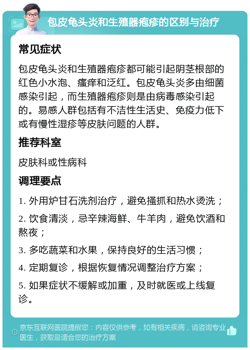 包皮龟头炎和生殖器疱疹的区别与治疗 常见症状 包皮龟头炎和生殖器疱疹都可能引起阴茎根部的红色小水泡、瘙痒和泛红。包皮龟头炎多由细菌感染引起，而生殖器疱疹则是由病毒感染引起的。易感人群包括有不洁性生活史、免疫力低下或有慢性湿疹等皮肤问题的人群。 推荐科室 皮肤科或性病科 调理要点 1. 外用炉甘石洗剂治疗，避免搔抓和热水烫洗； 2. 饮食清淡，忌辛辣海鲜、牛羊肉，避免饮酒和熬夜； 3. 多吃蔬菜和水果，保持良好的生活习惯； 4. 定期复诊，根据恢复情况调整治疗方案； 5. 如果症状不缓解或加重，及时就医或上线复诊。