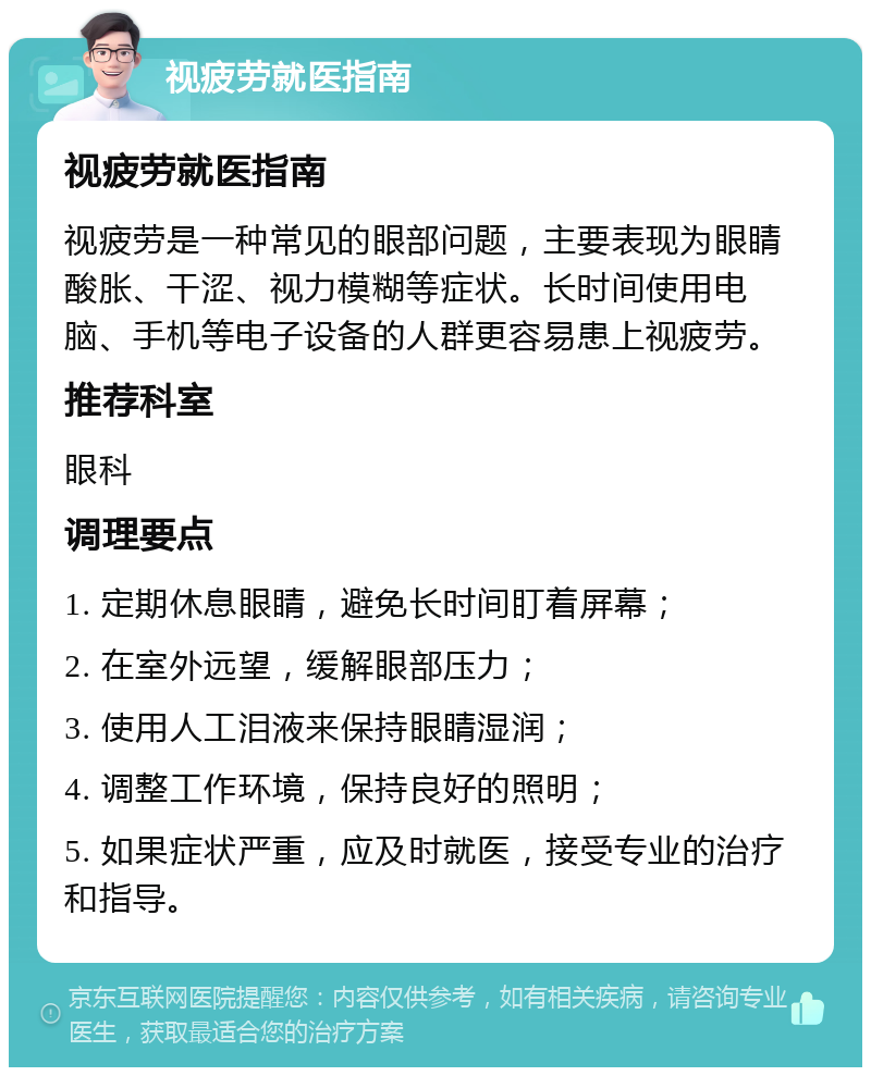 视疲劳就医指南 视疲劳就医指南 视疲劳是一种常见的眼部问题，主要表现为眼睛酸胀、干涩、视力模糊等症状。长时间使用电脑、手机等电子设备的人群更容易患上视疲劳。 推荐科室 眼科 调理要点 1. 定期休息眼睛，避免长时间盯着屏幕； 2. 在室外远望，缓解眼部压力； 3. 使用人工泪液来保持眼睛湿润； 4. 调整工作环境，保持良好的照明； 5. 如果症状严重，应及时就医，接受专业的治疗和指导。