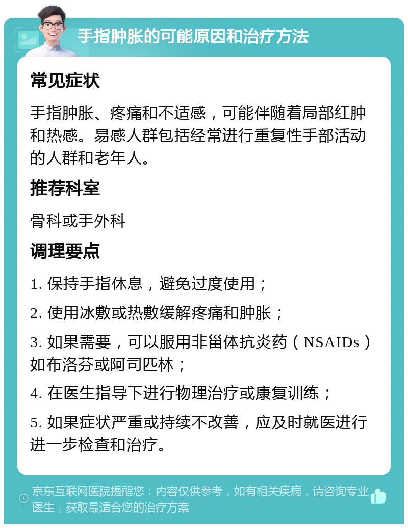 手指肿胀的可能原因和治疗方法 常见症状 手指肿胀、疼痛和不适感，可能伴随着局部红肿和热感。易感人群包括经常进行重复性手部活动的人群和老年人。 推荐科室 骨科或手外科 调理要点 1. 保持手指休息，避免过度使用； 2. 使用冰敷或热敷缓解疼痛和肿胀； 3. 如果需要，可以服用非甾体抗炎药（NSAIDs）如布洛芬或阿司匹林； 4. 在医生指导下进行物理治疗或康复训练； 5. 如果症状严重或持续不改善，应及时就医进行进一步检查和治疗。