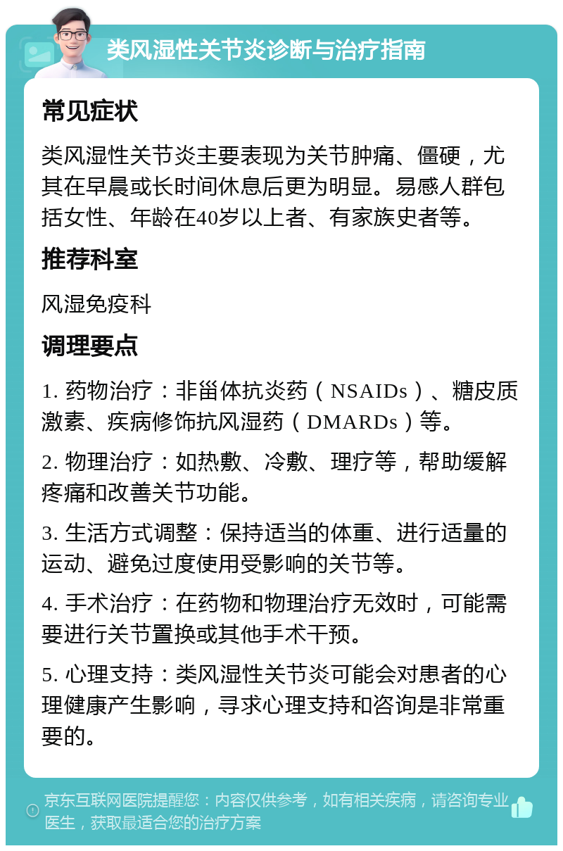 类风湿性关节炎诊断与治疗指南 常见症状 类风湿性关节炎主要表现为关节肿痛、僵硬，尤其在早晨或长时间休息后更为明显。易感人群包括女性、年龄在40岁以上者、有家族史者等。 推荐科室 风湿免疫科 调理要点 1. 药物治疗：非甾体抗炎药（NSAIDs）、糖皮质激素、疾病修饰抗风湿药（DMARDs）等。 2. 物理治疗：如热敷、冷敷、理疗等，帮助缓解疼痛和改善关节功能。 3. 生活方式调整：保持适当的体重、进行适量的运动、避免过度使用受影响的关节等。 4. 手术治疗：在药物和物理治疗无效时，可能需要进行关节置换或其他手术干预。 5. 心理支持：类风湿性关节炎可能会对患者的心理健康产生影响，寻求心理支持和咨询是非常重要的。