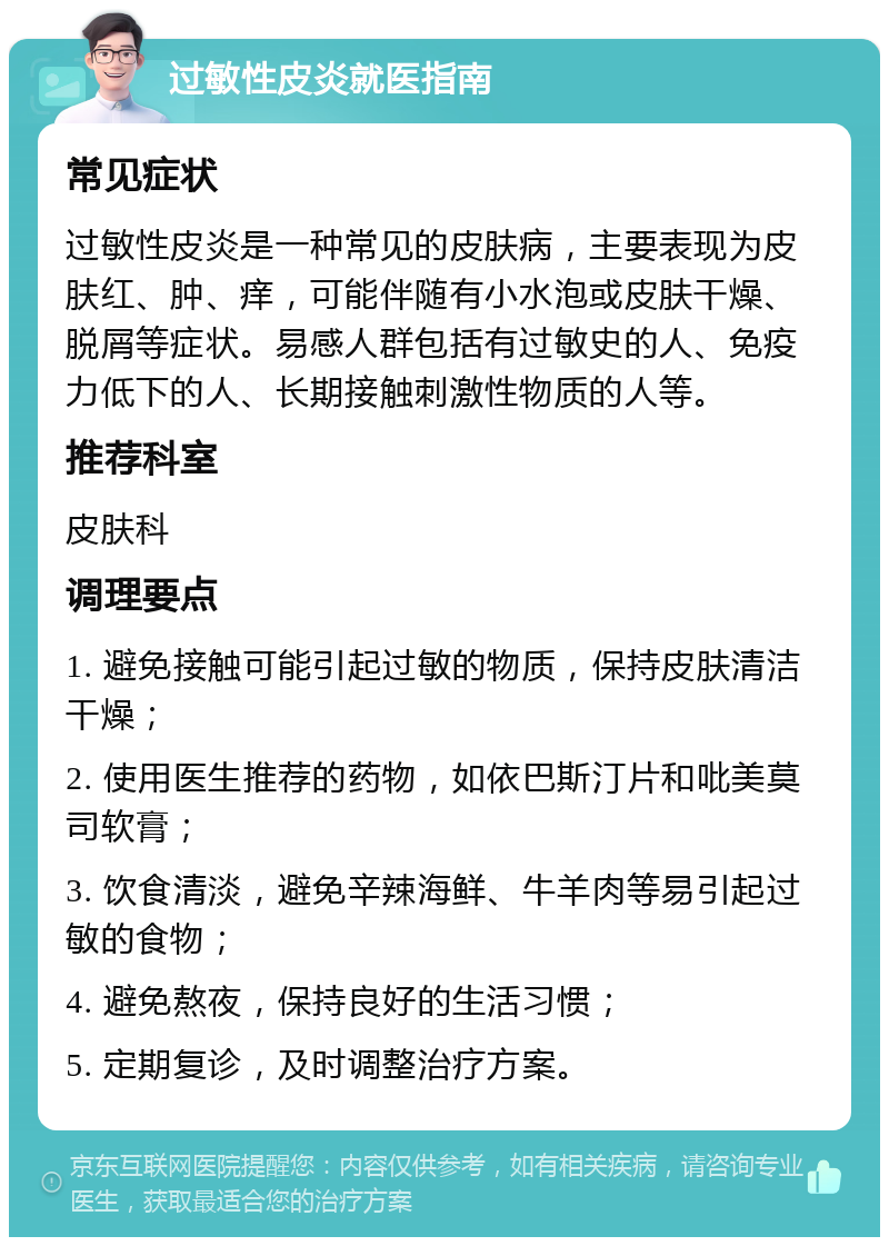 过敏性皮炎就医指南 常见症状 过敏性皮炎是一种常见的皮肤病，主要表现为皮肤红、肿、痒，可能伴随有小水泡或皮肤干燥、脱屑等症状。易感人群包括有过敏史的人、免疫力低下的人、长期接触刺激性物质的人等。 推荐科室 皮肤科 调理要点 1. 避免接触可能引起过敏的物质，保持皮肤清洁干燥； 2. 使用医生推荐的药物，如依巴斯汀片和吡美莫司软膏； 3. 饮食清淡，避免辛辣海鲜、牛羊肉等易引起过敏的食物； 4. 避免熬夜，保持良好的生活习惯； 5. 定期复诊，及时调整治疗方案。