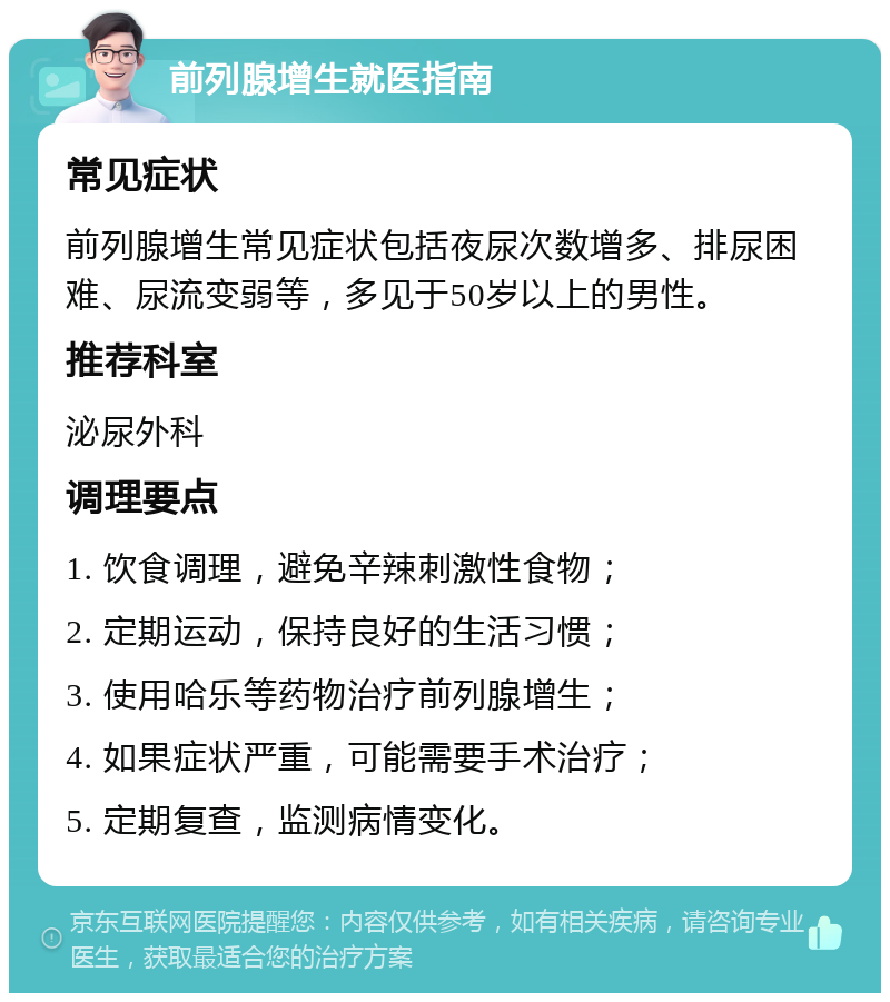 前列腺增生就医指南 常见症状 前列腺增生常见症状包括夜尿次数增多、排尿困难、尿流变弱等，多见于50岁以上的男性。 推荐科室 泌尿外科 调理要点 1. 饮食调理，避免辛辣刺激性食物； 2. 定期运动，保持良好的生活习惯； 3. 使用哈乐等药物治疗前列腺增生； 4. 如果症状严重，可能需要手术治疗； 5. 定期复查，监测病情变化。