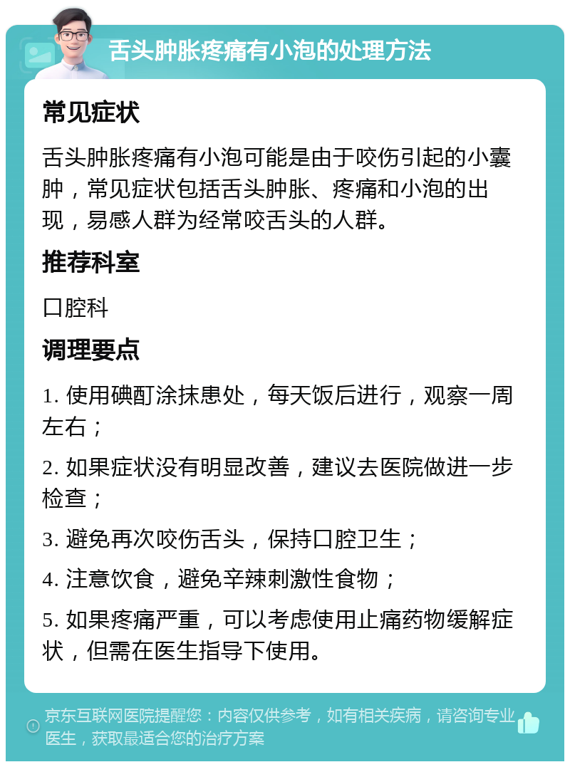 舌头肿胀疼痛有小泡的处理方法 常见症状 舌头肿胀疼痛有小泡可能是由于咬伤引起的小囊肿，常见症状包括舌头肿胀、疼痛和小泡的出现，易感人群为经常咬舌头的人群。 推荐科室 口腔科 调理要点 1. 使用碘酊涂抹患处，每天饭后进行，观察一周左右； 2. 如果症状没有明显改善，建议去医院做进一步检查； 3. 避免再次咬伤舌头，保持口腔卫生； 4. 注意饮食，避免辛辣刺激性食物； 5. 如果疼痛严重，可以考虑使用止痛药物缓解症状，但需在医生指导下使用。