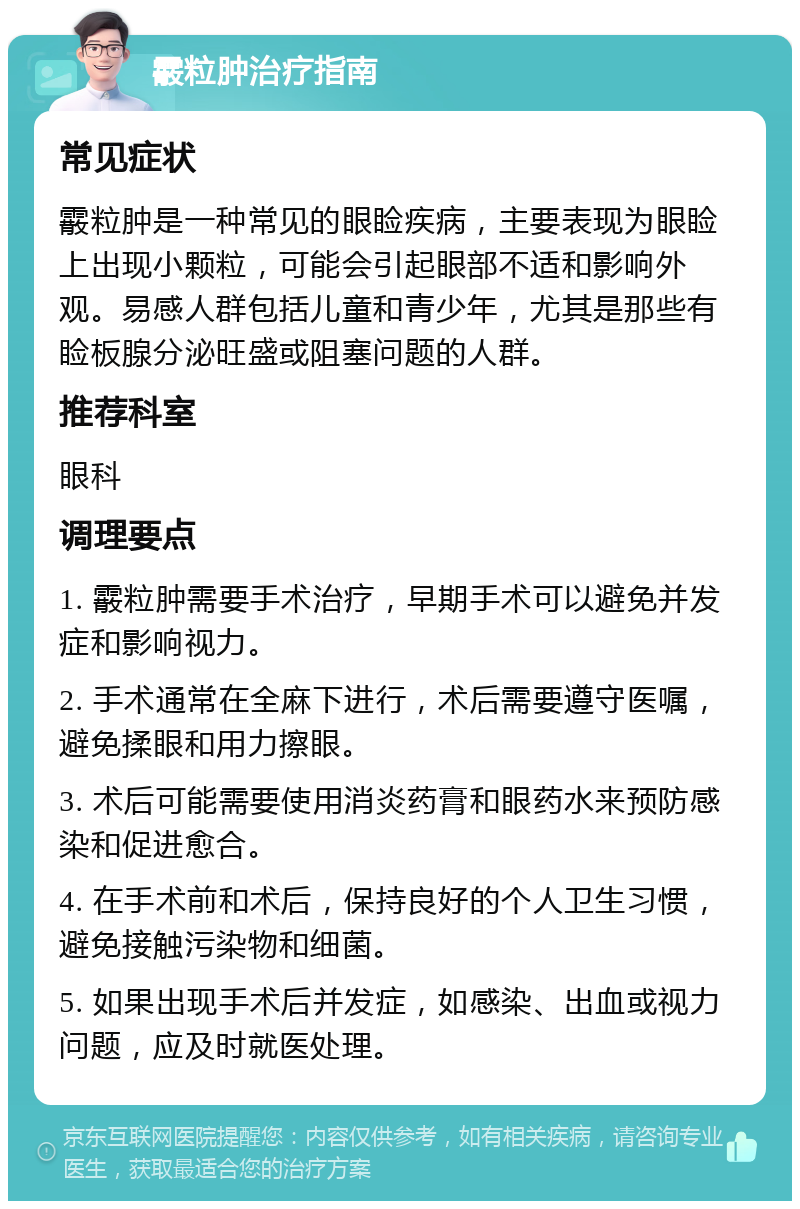 霰粒肿治疗指南 常见症状 霰粒肿是一种常见的眼睑疾病，主要表现为眼睑上出现小颗粒，可能会引起眼部不适和影响外观。易感人群包括儿童和青少年，尤其是那些有睑板腺分泌旺盛或阻塞问题的人群。 推荐科室 眼科 调理要点 1. 霰粒肿需要手术治疗，早期手术可以避免并发症和影响视力。 2. 手术通常在全麻下进行，术后需要遵守医嘱，避免揉眼和用力擦眼。 3. 术后可能需要使用消炎药膏和眼药水来预防感染和促进愈合。 4. 在手术前和术后，保持良好的个人卫生习惯，避免接触污染物和细菌。 5. 如果出现手术后并发症，如感染、出血或视力问题，应及时就医处理。