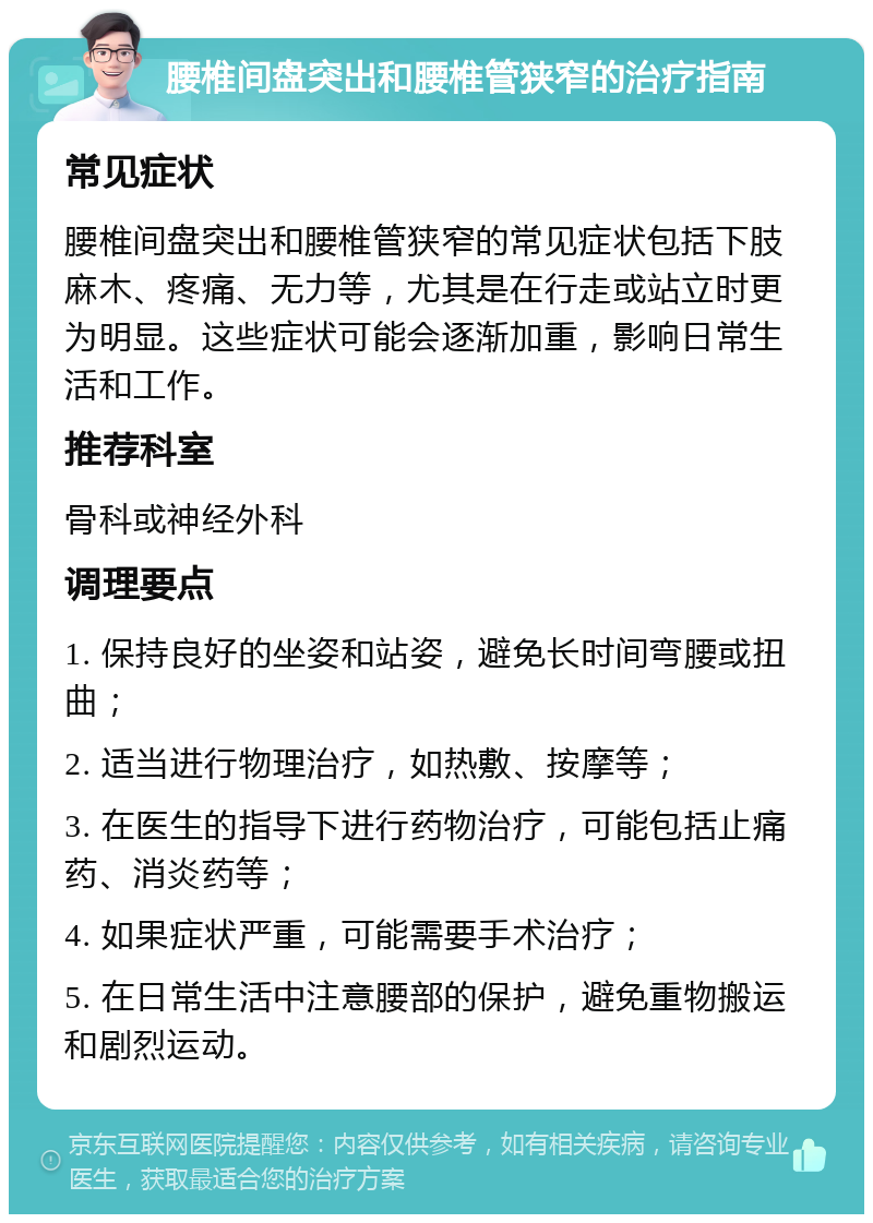 腰椎间盘突出和腰椎管狭窄的治疗指南 常见症状 腰椎间盘突出和腰椎管狭窄的常见症状包括下肢麻木、疼痛、无力等，尤其是在行走或站立时更为明显。这些症状可能会逐渐加重，影响日常生活和工作。 推荐科室 骨科或神经外科 调理要点 1. 保持良好的坐姿和站姿，避免长时间弯腰或扭曲； 2. 适当进行物理治疗，如热敷、按摩等； 3. 在医生的指导下进行药物治疗，可能包括止痛药、消炎药等； 4. 如果症状严重，可能需要手术治疗； 5. 在日常生活中注意腰部的保护，避免重物搬运和剧烈运动。