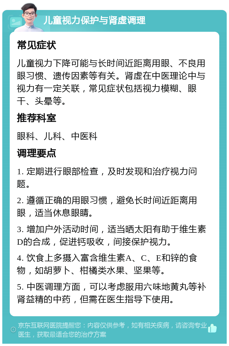 儿童视力保护与肾虚调理 常见症状 儿童视力下降可能与长时间近距离用眼、不良用眼习惯、遗传因素等有关。肾虚在中医理论中与视力有一定关联，常见症状包括视力模糊、眼干、头晕等。 推荐科室 眼科、儿科、中医科 调理要点 1. 定期进行眼部检查，及时发现和治疗视力问题。 2. 遵循正确的用眼习惯，避免长时间近距离用眼，适当休息眼睛。 3. 增加户外活动时间，适当晒太阳有助于维生素D的合成，促进钙吸收，间接保护视力。 4. 饮食上多摄入富含维生素A、C、E和锌的食物，如胡萝卜、柑橘类水果、坚果等。 5. 中医调理方面，可以考虑服用六味地黄丸等补肾益精的中药，但需在医生指导下使用。