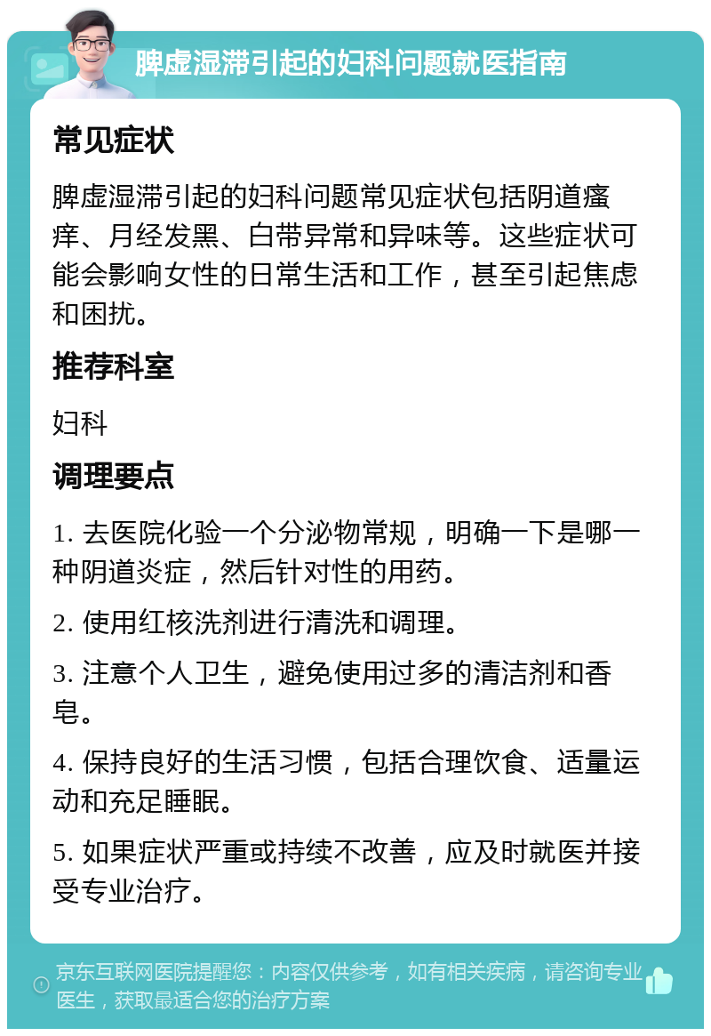 脾虚湿滞引起的妇科问题就医指南 常见症状 脾虚湿滞引起的妇科问题常见症状包括阴道瘙痒、月经发黑、白带异常和异味等。这些症状可能会影响女性的日常生活和工作，甚至引起焦虑和困扰。 推荐科室 妇科 调理要点 1. 去医院化验一个分泌物常规，明确一下是哪一种阴道炎症，然后针对性的用药。 2. 使用红核洗剂进行清洗和调理。 3. 注意个人卫生，避免使用过多的清洁剂和香皂。 4. 保持良好的生活习惯，包括合理饮食、适量运动和充足睡眠。 5. 如果症状严重或持续不改善，应及时就医并接受专业治疗。