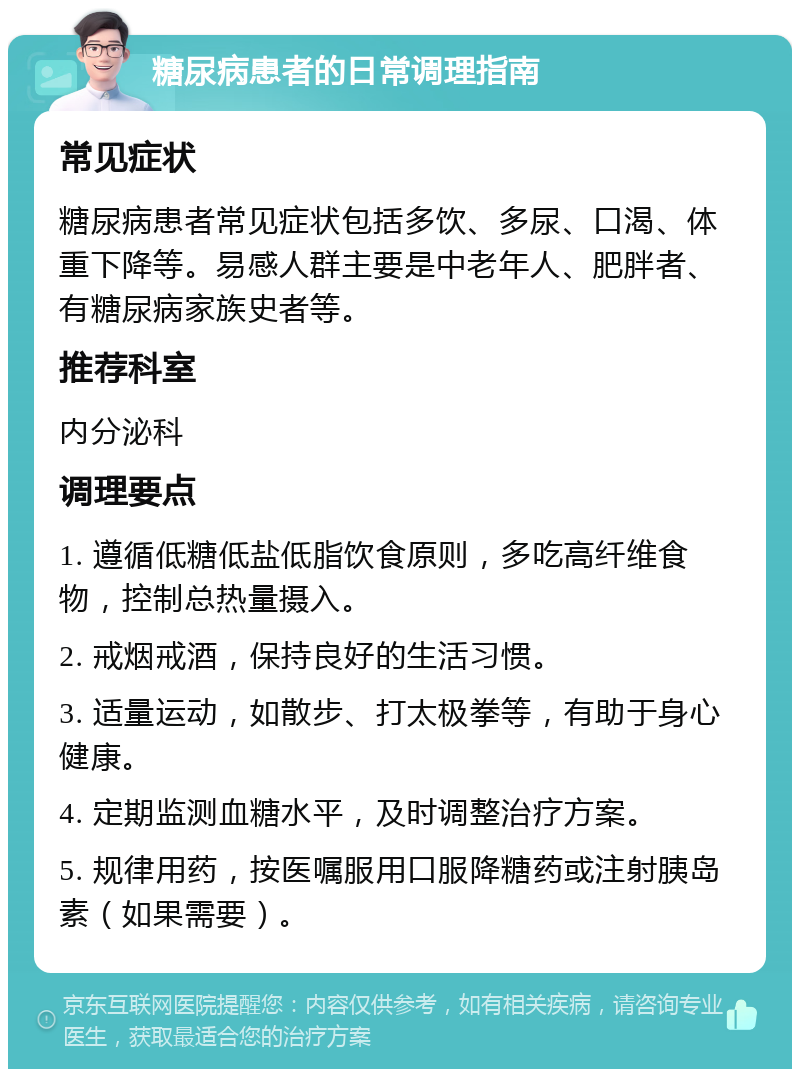 糖尿病患者的日常调理指南 常见症状 糖尿病患者常见症状包括多饮、多尿、口渴、体重下降等。易感人群主要是中老年人、肥胖者、有糖尿病家族史者等。 推荐科室 内分泌科 调理要点 1. 遵循低糖低盐低脂饮食原则，多吃高纤维食物，控制总热量摄入。 2. 戒烟戒酒，保持良好的生活习惯。 3. 适量运动，如散步、打太极拳等，有助于身心健康。 4. 定期监测血糖水平，及时调整治疗方案。 5. 规律用药，按医嘱服用口服降糖药或注射胰岛素（如果需要）。