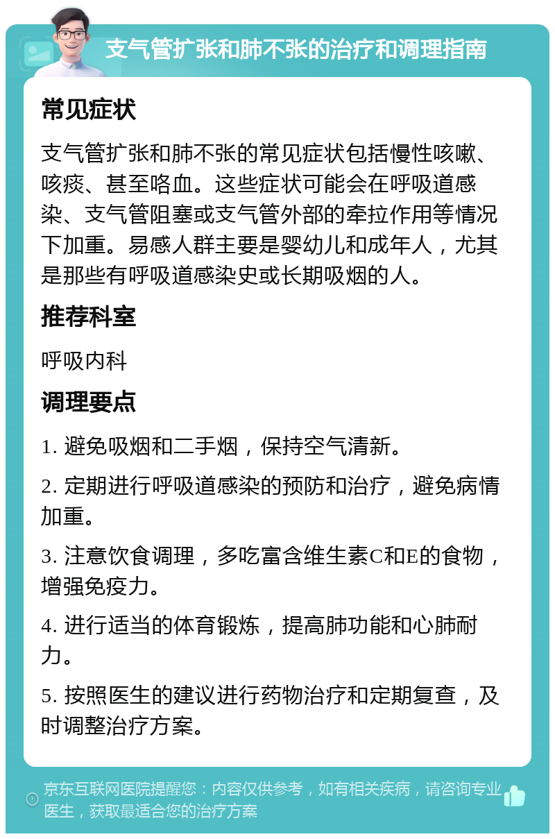 支气管扩张和肺不张的治疗和调理指南 常见症状 支气管扩张和肺不张的常见症状包括慢性咳嗽、咳痰、甚至咯血。这些症状可能会在呼吸道感染、支气管阻塞或支气管外部的牵拉作用等情况下加重。易感人群主要是婴幼儿和成年人，尤其是那些有呼吸道感染史或长期吸烟的人。 推荐科室 呼吸内科 调理要点 1. 避免吸烟和二手烟，保持空气清新。 2. 定期进行呼吸道感染的预防和治疗，避免病情加重。 3. 注意饮食调理，多吃富含维生素C和E的食物，增强免疫力。 4. 进行适当的体育锻炼，提高肺功能和心肺耐力。 5. 按照医生的建议进行药物治疗和定期复查，及时调整治疗方案。