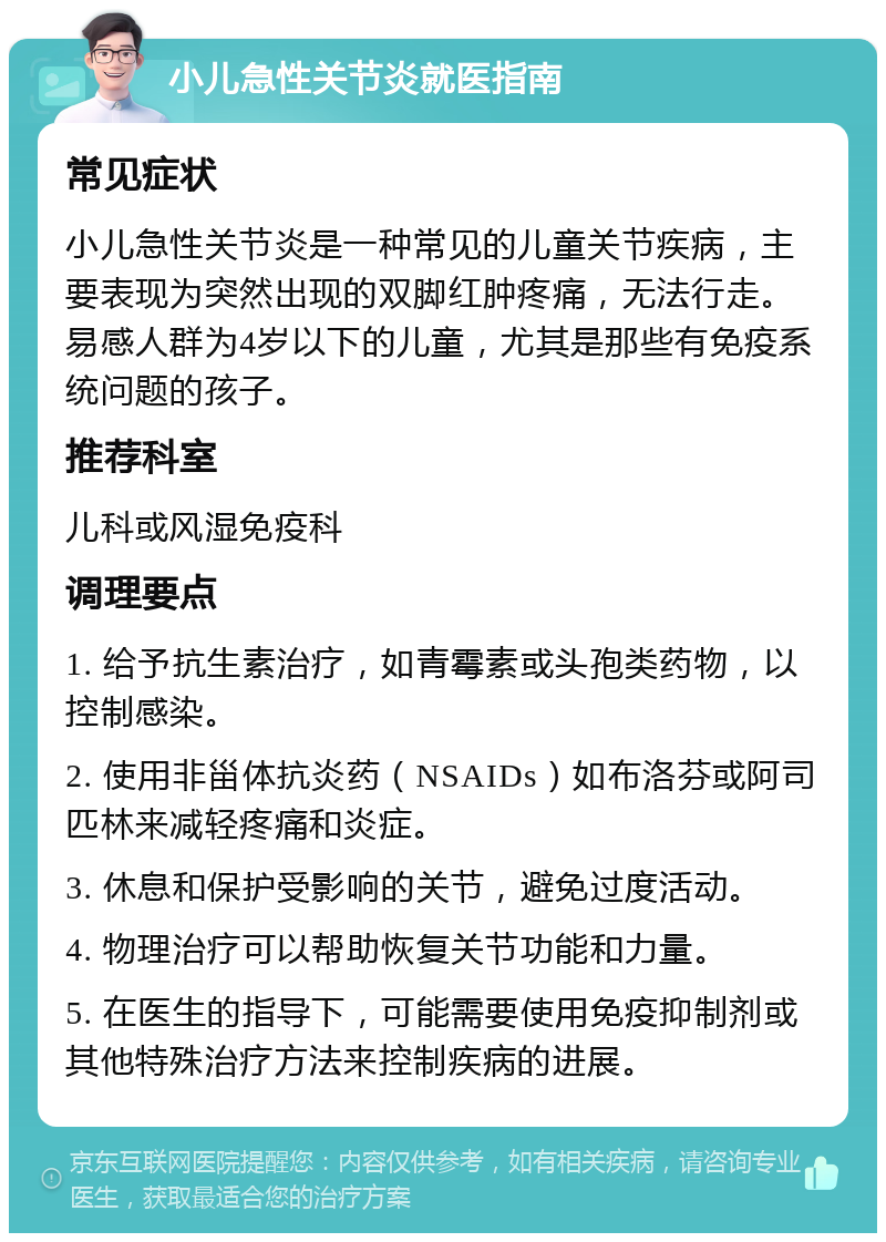 小儿急性关节炎就医指南 常见症状 小儿急性关节炎是一种常见的儿童关节疾病，主要表现为突然出现的双脚红肿疼痛，无法行走。易感人群为4岁以下的儿童，尤其是那些有免疫系统问题的孩子。 推荐科室 儿科或风湿免疫科 调理要点 1. 给予抗生素治疗，如青霉素或头孢类药物，以控制感染。 2. 使用非甾体抗炎药（NSAIDs）如布洛芬或阿司匹林来减轻疼痛和炎症。 3. 休息和保护受影响的关节，避免过度活动。 4. 物理治疗可以帮助恢复关节功能和力量。 5. 在医生的指导下，可能需要使用免疫抑制剂或其他特殊治疗方法来控制疾病的进展。