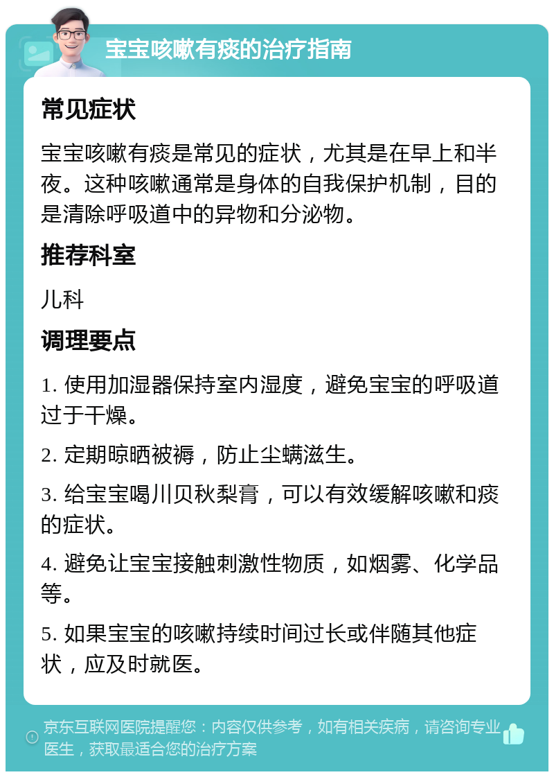 宝宝咳嗽有痰的治疗指南 常见症状 宝宝咳嗽有痰是常见的症状，尤其是在早上和半夜。这种咳嗽通常是身体的自我保护机制，目的是清除呼吸道中的异物和分泌物。 推荐科室 儿科 调理要点 1. 使用加湿器保持室内湿度，避免宝宝的呼吸道过于干燥。 2. 定期晾晒被褥，防止尘螨滋生。 3. 给宝宝喝川贝秋梨膏，可以有效缓解咳嗽和痰的症状。 4. 避免让宝宝接触刺激性物质，如烟雾、化学品等。 5. 如果宝宝的咳嗽持续时间过长或伴随其他症状，应及时就医。