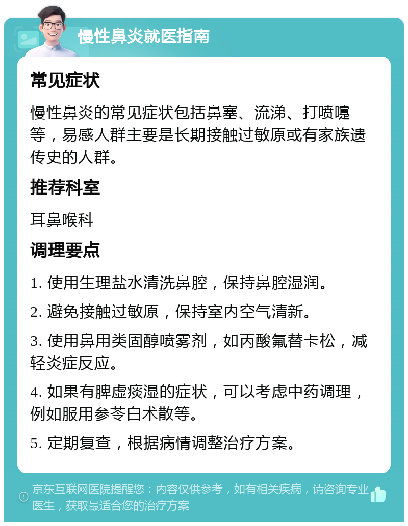 慢性鼻炎就医指南 常见症状 慢性鼻炎的常见症状包括鼻塞、流涕、打喷嚏等，易感人群主要是长期接触过敏原或有家族遗传史的人群。 推荐科室 耳鼻喉科 调理要点 1. 使用生理盐水清洗鼻腔，保持鼻腔湿润。 2. 避免接触过敏原，保持室内空气清新。 3. 使用鼻用类固醇喷雾剂，如丙酸氟替卡松，减轻炎症反应。 4. 如果有脾虚痰湿的症状，可以考虑中药调理，例如服用参苓白术散等。 5. 定期复查，根据病情调整治疗方案。