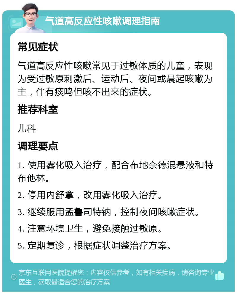 气道高反应性咳嗽调理指南 常见症状 气道高反应性咳嗽常见于过敏体质的儿童，表现为受过敏原刺激后、运动后、夜间或晨起咳嗽为主，伴有痰鸣但咳不出来的症状。 推荐科室 儿科 调理要点 1. 使用雾化吸入治疗，配合布地奈德混悬液和特布他林。 2. 停用内舒拿，改用雾化吸入治疗。 3. 继续服用孟鲁司特钠，控制夜间咳嗽症状。 4. 注意环境卫生，避免接触过敏原。 5. 定期复诊，根据症状调整治疗方案。