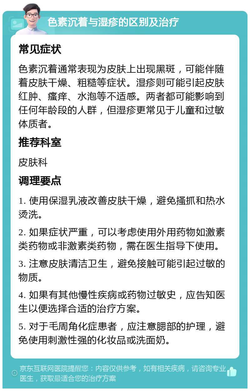 色素沉着与湿疹的区别及治疗 常见症状 色素沉着通常表现为皮肤上出现黑斑，可能伴随着皮肤干燥、粗糙等症状。湿疹则可能引起皮肤红肿、瘙痒、水泡等不适感。两者都可能影响到任何年龄段的人群，但湿疹更常见于儿童和过敏体质者。 推荐科室 皮肤科 调理要点 1. 使用保湿乳液改善皮肤干燥，避免搔抓和热水烫洗。 2. 如果症状严重，可以考虑使用外用药物如激素类药物或非激素类药物，需在医生指导下使用。 3. 注意皮肤清洁卫生，避免接触可能引起过敏的物质。 4. 如果有其他慢性疾病或药物过敏史，应告知医生以便选择合适的治疗方案。 5. 对于毛周角化症患者，应注意腮部的护理，避免使用刺激性强的化妆品或洗面奶。