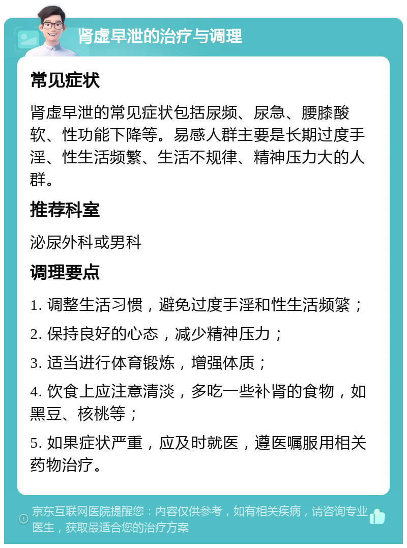 肾虚早泄的治疗与调理 常见症状 肾虚早泄的常见症状包括尿频、尿急、腰膝酸软、性功能下降等。易感人群主要是长期过度手淫、性生活频繁、生活不规律、精神压力大的人群。 推荐科室 泌尿外科或男科 调理要点 1. 调整生活习惯，避免过度手淫和性生活频繁； 2. 保持良好的心态，减少精神压力； 3. 适当进行体育锻炼，增强体质； 4. 饮食上应注意清淡，多吃一些补肾的食物，如黑豆、核桃等； 5. 如果症状严重，应及时就医，遵医嘱服用相关药物治疗。