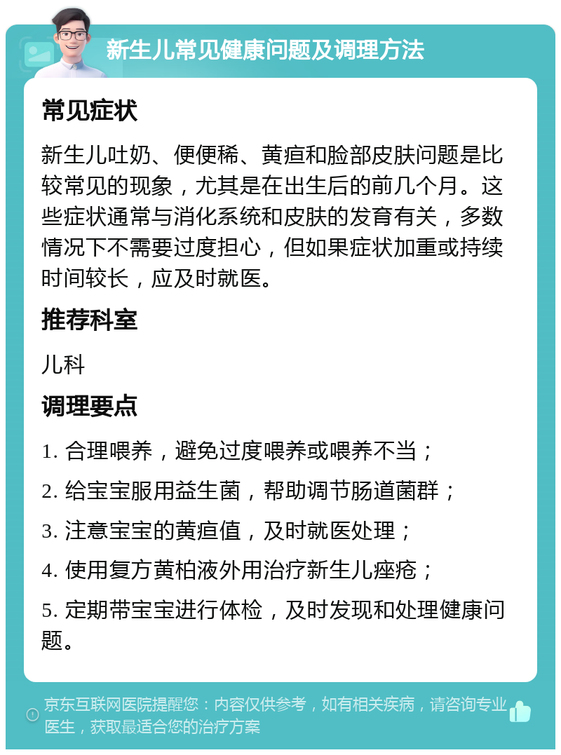 新生儿常见健康问题及调理方法 常见症状 新生儿吐奶、便便稀、黄疸和脸部皮肤问题是比较常见的现象，尤其是在出生后的前几个月。这些症状通常与消化系统和皮肤的发育有关，多数情况下不需要过度担心，但如果症状加重或持续时间较长，应及时就医。 推荐科室 儿科 调理要点 1. 合理喂养，避免过度喂养或喂养不当； 2. 给宝宝服用益生菌，帮助调节肠道菌群； 3. 注意宝宝的黄疸值，及时就医处理； 4. 使用复方黄柏液外用治疗新生儿痤疮； 5. 定期带宝宝进行体检，及时发现和处理健康问题。