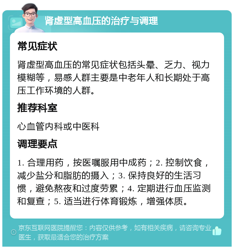 肾虚型高血压的治疗与调理 常见症状 肾虚型高血压的常见症状包括头晕、乏力、视力模糊等，易感人群主要是中老年人和长期处于高压工作环境的人群。 推荐科室 心血管内科或中医科 调理要点 1. 合理用药，按医嘱服用中成药；2. 控制饮食，减少盐分和脂肪的摄入；3. 保持良好的生活习惯，避免熬夜和过度劳累；4. 定期进行血压监测和复查；5. 适当进行体育锻炼，增强体质。