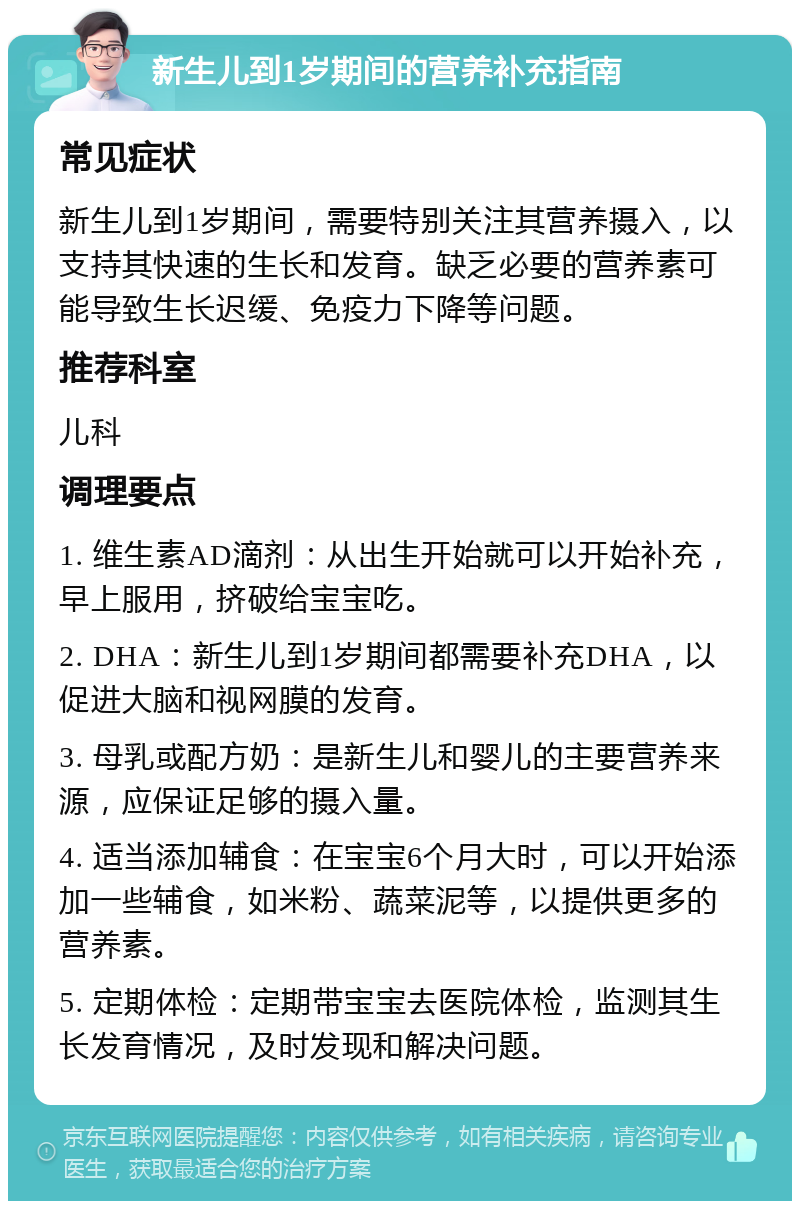 新生儿到1岁期间的营养补充指南 常见症状 新生儿到1岁期间，需要特别关注其营养摄入，以支持其快速的生长和发育。缺乏必要的营养素可能导致生长迟缓、免疫力下降等问题。 推荐科室 儿科 调理要点 1. 维生素AD滴剂：从出生开始就可以开始补充，早上服用，挤破给宝宝吃。 2. DHA：新生儿到1岁期间都需要补充DHA，以促进大脑和视网膜的发育。 3. 母乳或配方奶：是新生儿和婴儿的主要营养来源，应保证足够的摄入量。 4. 适当添加辅食：在宝宝6个月大时，可以开始添加一些辅食，如米粉、蔬菜泥等，以提供更多的营养素。 5. 定期体检：定期带宝宝去医院体检，监测其生长发育情况，及时发现和解决问题。