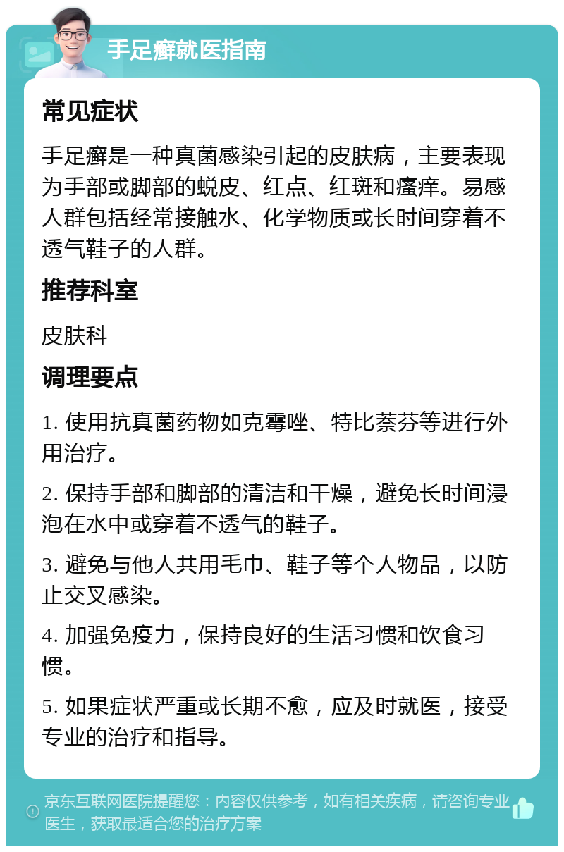 手足癣就医指南 常见症状 手足癣是一种真菌感染引起的皮肤病，主要表现为手部或脚部的蜕皮、红点、红斑和瘙痒。易感人群包括经常接触水、化学物质或长时间穿着不透气鞋子的人群。 推荐科室 皮肤科 调理要点 1. 使用抗真菌药物如克霉唑、特比萘芬等进行外用治疗。 2. 保持手部和脚部的清洁和干燥，避免长时间浸泡在水中或穿着不透气的鞋子。 3. 避免与他人共用毛巾、鞋子等个人物品，以防止交叉感染。 4. 加强免疫力，保持良好的生活习惯和饮食习惯。 5. 如果症状严重或长期不愈，应及时就医，接受专业的治疗和指导。