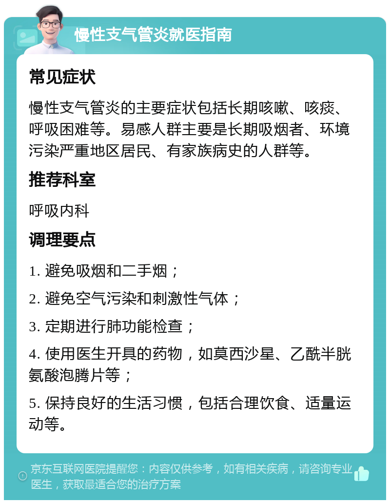 慢性支气管炎就医指南 常见症状 慢性支气管炎的主要症状包括长期咳嗽、咳痰、呼吸困难等。易感人群主要是长期吸烟者、环境污染严重地区居民、有家族病史的人群等。 推荐科室 呼吸内科 调理要点 1. 避免吸烟和二手烟； 2. 避免空气污染和刺激性气体； 3. 定期进行肺功能检查； 4. 使用医生开具的药物，如莫西沙星、乙酰半胱氨酸泡腾片等； 5. 保持良好的生活习惯，包括合理饮食、适量运动等。