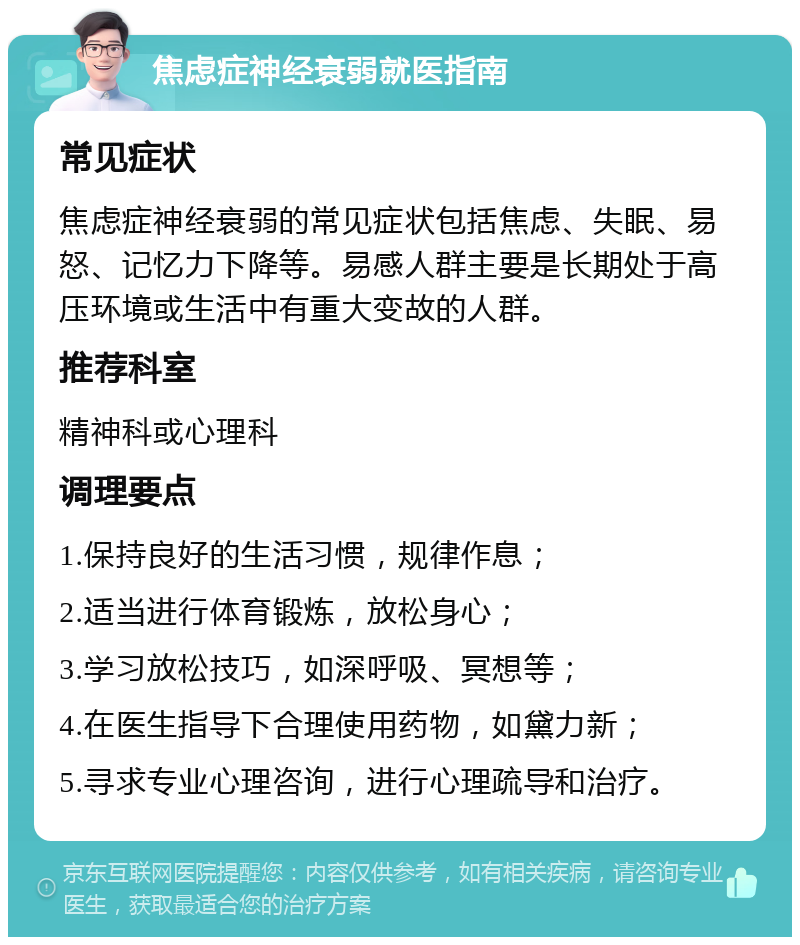 焦虑症神经衰弱就医指南 常见症状 焦虑症神经衰弱的常见症状包括焦虑、失眠、易怒、记忆力下降等。易感人群主要是长期处于高压环境或生活中有重大变故的人群。 推荐科室 精神科或心理科 调理要点 1.保持良好的生活习惯，规律作息； 2.适当进行体育锻炼，放松身心； 3.学习放松技巧，如深呼吸、冥想等； 4.在医生指导下合理使用药物，如黛力新； 5.寻求专业心理咨询，进行心理疏导和治疗。