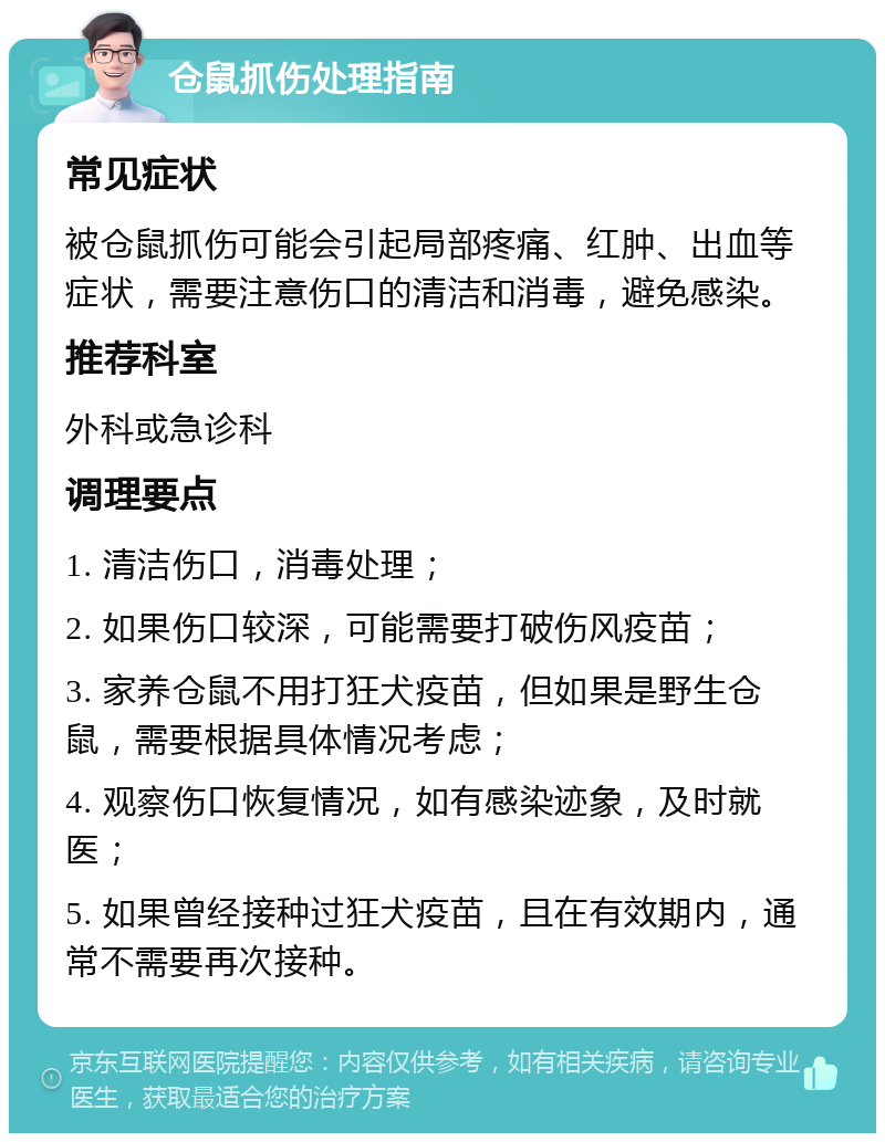 仓鼠抓伤处理指南 常见症状 被仓鼠抓伤可能会引起局部疼痛、红肿、出血等症状，需要注意伤口的清洁和消毒，避免感染。 推荐科室 外科或急诊科 调理要点 1. 清洁伤口，消毒处理； 2. 如果伤口较深，可能需要打破伤风疫苗； 3. 家养仓鼠不用打狂犬疫苗，但如果是野生仓鼠，需要根据具体情况考虑； 4. 观察伤口恢复情况，如有感染迹象，及时就医； 5. 如果曾经接种过狂犬疫苗，且在有效期内，通常不需要再次接种。