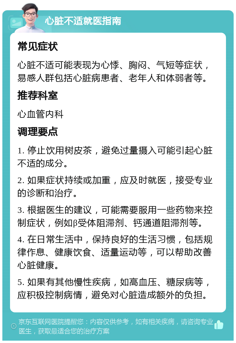 心脏不适就医指南 常见症状 心脏不适可能表现为心悸、胸闷、气短等症状，易感人群包括心脏病患者、老年人和体弱者等。 推荐科室 心血管内科 调理要点 1. 停止饮用树皮茶，避免过量摄入可能引起心脏不适的成分。 2. 如果症状持续或加重，应及时就医，接受专业的诊断和治疗。 3. 根据医生的建议，可能需要服用一些药物来控制症状，例如β受体阻滞剂、钙通道阻滞剂等。 4. 在日常生活中，保持良好的生活习惯，包括规律作息、健康饮食、适量运动等，可以帮助改善心脏健康。 5. 如果有其他慢性疾病，如高血压、糖尿病等，应积极控制病情，避免对心脏造成额外的负担。