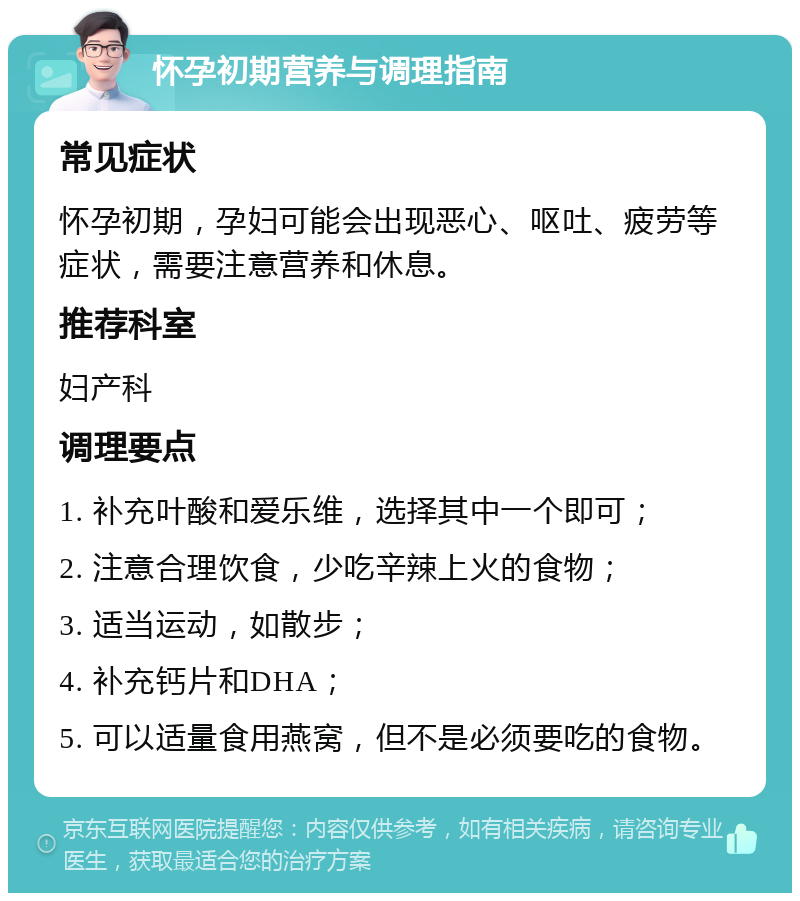 怀孕初期营养与调理指南 常见症状 怀孕初期，孕妇可能会出现恶心、呕吐、疲劳等症状，需要注意营养和休息。 推荐科室 妇产科 调理要点 1. 补充叶酸和爱乐维，选择其中一个即可； 2. 注意合理饮食，少吃辛辣上火的食物； 3. 适当运动，如散步； 4. 补充钙片和DHA； 5. 可以适量食用燕窝，但不是必须要吃的食物。