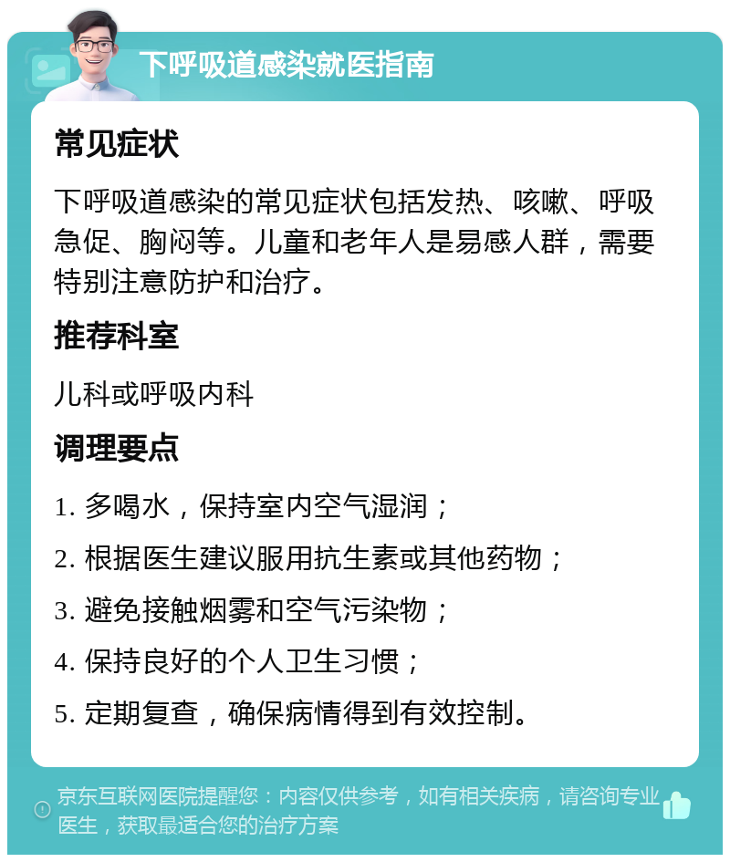 下呼吸道感染就医指南 常见症状 下呼吸道感染的常见症状包括发热、咳嗽、呼吸急促、胸闷等。儿童和老年人是易感人群，需要特别注意防护和治疗。 推荐科室 儿科或呼吸内科 调理要点 1. 多喝水，保持室内空气湿润； 2. 根据医生建议服用抗生素或其他药物； 3. 避免接触烟雾和空气污染物； 4. 保持良好的个人卫生习惯； 5. 定期复查，确保病情得到有效控制。