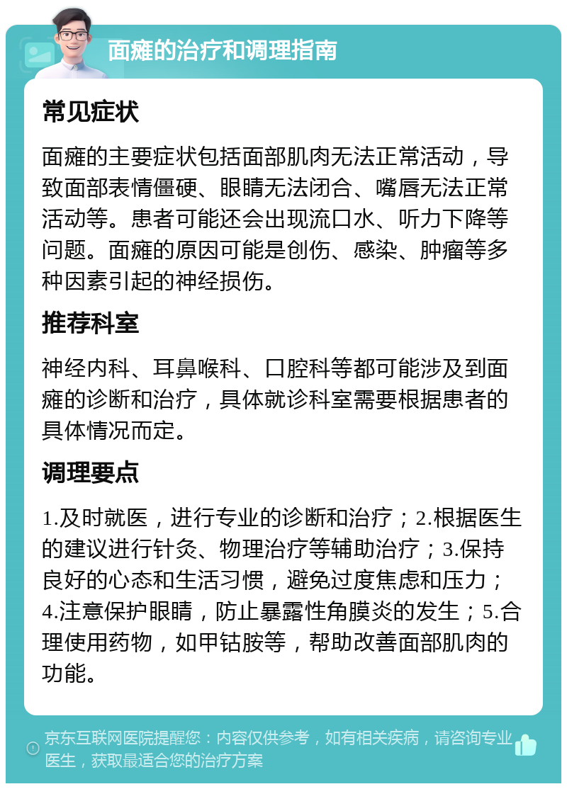 面瘫的治疗和调理指南 常见症状 面瘫的主要症状包括面部肌肉无法正常活动，导致面部表情僵硬、眼睛无法闭合、嘴唇无法正常活动等。患者可能还会出现流口水、听力下降等问题。面瘫的原因可能是创伤、感染、肿瘤等多种因素引起的神经损伤。 推荐科室 神经内科、耳鼻喉科、口腔科等都可能涉及到面瘫的诊断和治疗，具体就诊科室需要根据患者的具体情况而定。 调理要点 1.及时就医，进行专业的诊断和治疗；2.根据医生的建议进行针灸、物理治疗等辅助治疗；3.保持良好的心态和生活习惯，避免过度焦虑和压力；4.注意保护眼睛，防止暴露性角膜炎的发生；5.合理使用药物，如甲钴胺等，帮助改善面部肌肉的功能。