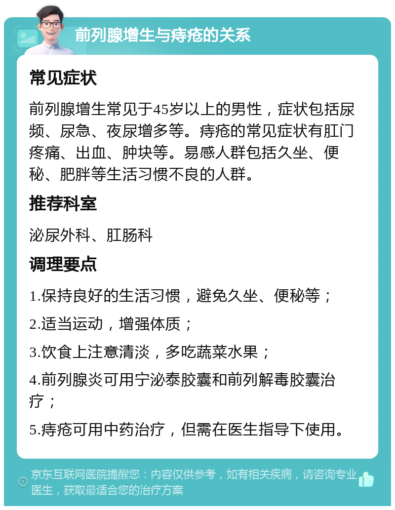 前列腺增生与痔疮的关系 常见症状 前列腺增生常见于45岁以上的男性，症状包括尿频、尿急、夜尿增多等。痔疮的常见症状有肛门疼痛、出血、肿块等。易感人群包括久坐、便秘、肥胖等生活习惯不良的人群。 推荐科室 泌尿外科、肛肠科 调理要点 1.保持良好的生活习惯，避免久坐、便秘等； 2.适当运动，增强体质； 3.饮食上注意清淡，多吃蔬菜水果； 4.前列腺炎可用宁泌泰胶囊和前列解毒胶囊治疗； 5.痔疮可用中药治疗，但需在医生指导下使用。