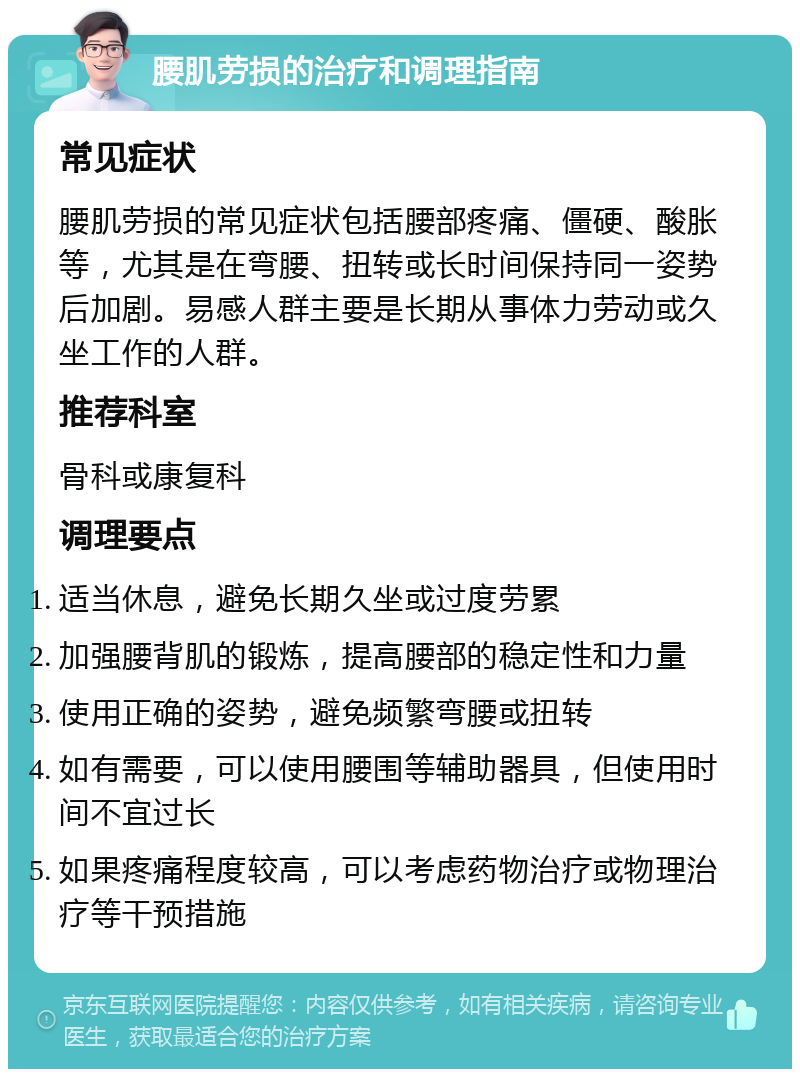 腰肌劳损的治疗和调理指南 常见症状 腰肌劳损的常见症状包括腰部疼痛、僵硬、酸胀等，尤其是在弯腰、扭转或长时间保持同一姿势后加剧。易感人群主要是长期从事体力劳动或久坐工作的人群。 推荐科室 骨科或康复科 调理要点 适当休息，避免长期久坐或过度劳累 加强腰背肌的锻炼，提高腰部的稳定性和力量 使用正确的姿势，避免频繁弯腰或扭转 如有需要，可以使用腰围等辅助器具，但使用时间不宜过长 如果疼痛程度较高，可以考虑药物治疗或物理治疗等干预措施