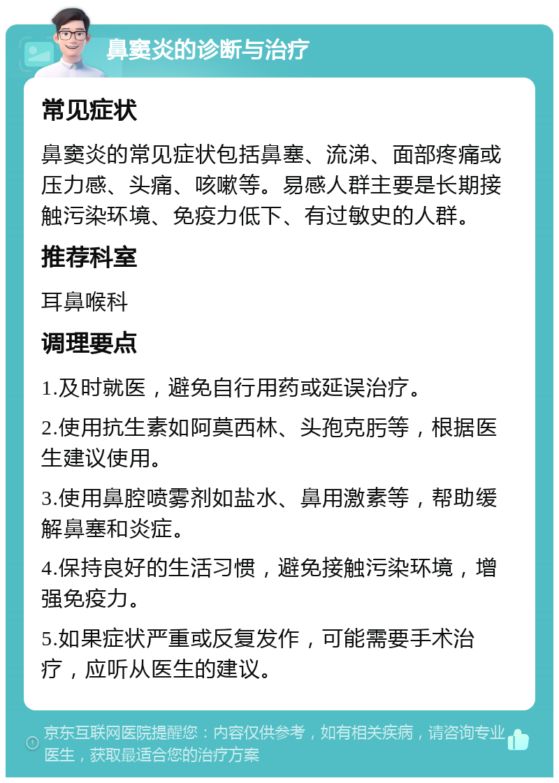 鼻窦炎的诊断与治疗 常见症状 鼻窦炎的常见症状包括鼻塞、流涕、面部疼痛或压力感、头痛、咳嗽等。易感人群主要是长期接触污染环境、免疫力低下、有过敏史的人群。 推荐科室 耳鼻喉科 调理要点 1.及时就医，避免自行用药或延误治疗。 2.使用抗生素如阿莫西林、头孢克肟等，根据医生建议使用。 3.使用鼻腔喷雾剂如盐水、鼻用激素等，帮助缓解鼻塞和炎症。 4.保持良好的生活习惯，避免接触污染环境，增强免疫力。 5.如果症状严重或反复发作，可能需要手术治疗，应听从医生的建议。