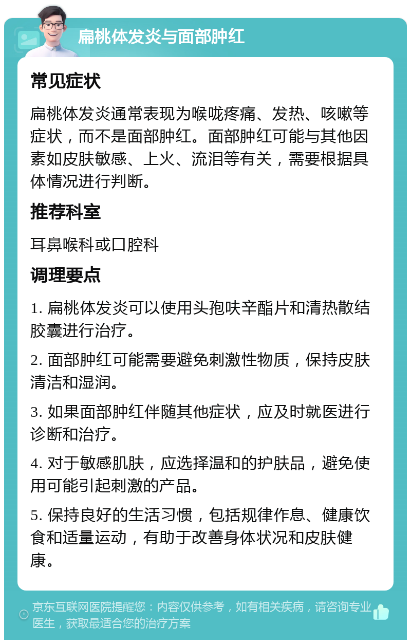 扁桃体发炎与面部肿红 常见症状 扁桃体发炎通常表现为喉咙疼痛、发热、咳嗽等症状，而不是面部肿红。面部肿红可能与其他因素如皮肤敏感、上火、流泪等有关，需要根据具体情况进行判断。 推荐科室 耳鼻喉科或口腔科 调理要点 1. 扁桃体发炎可以使用头孢呋辛酯片和清热散结胶囊进行治疗。 2. 面部肿红可能需要避免刺激性物质，保持皮肤清洁和湿润。 3. 如果面部肿红伴随其他症状，应及时就医进行诊断和治疗。 4. 对于敏感肌肤，应选择温和的护肤品，避免使用可能引起刺激的产品。 5. 保持良好的生活习惯，包括规律作息、健康饮食和适量运动，有助于改善身体状况和皮肤健康。