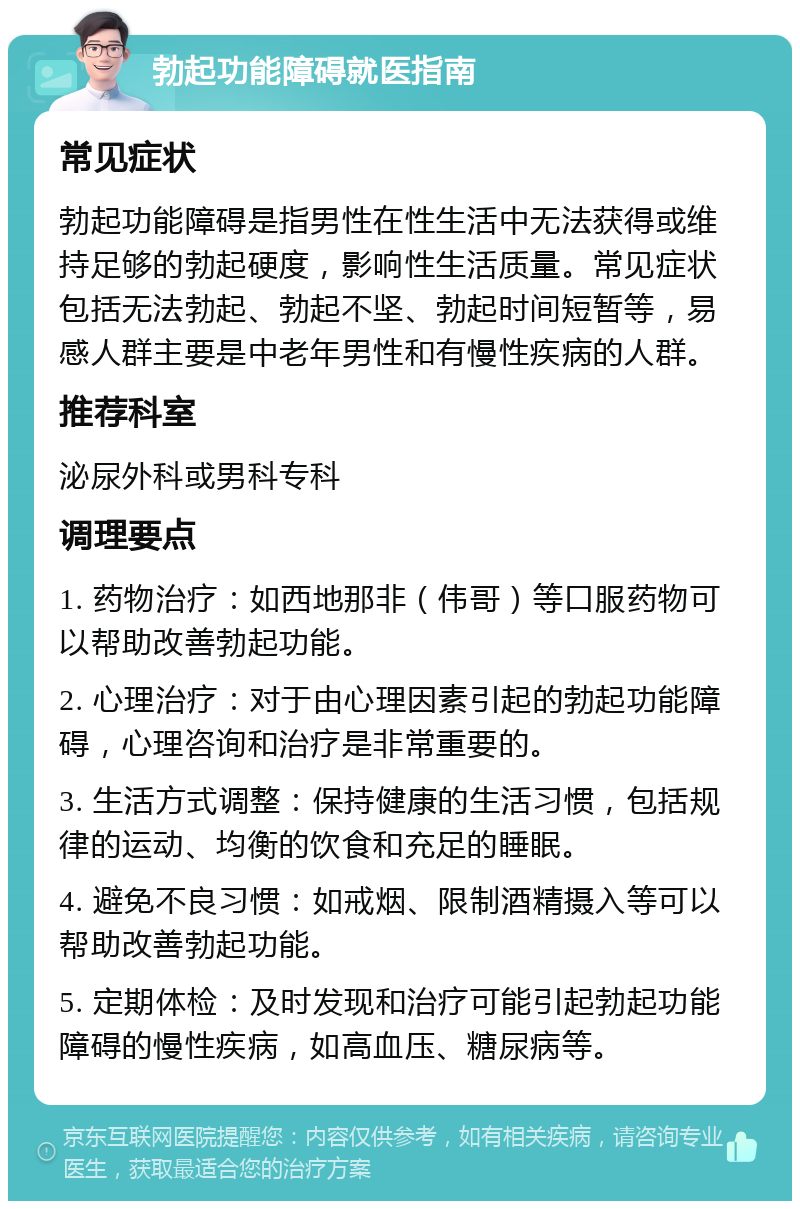 勃起功能障碍就医指南 常见症状 勃起功能障碍是指男性在性生活中无法获得或维持足够的勃起硬度，影响性生活质量。常见症状包括无法勃起、勃起不坚、勃起时间短暂等，易感人群主要是中老年男性和有慢性疾病的人群。 推荐科室 泌尿外科或男科专科 调理要点 1. 药物治疗：如西地那非（伟哥）等口服药物可以帮助改善勃起功能。 2. 心理治疗：对于由心理因素引起的勃起功能障碍，心理咨询和治疗是非常重要的。 3. 生活方式调整：保持健康的生活习惯，包括规律的运动、均衡的饮食和充足的睡眠。 4. 避免不良习惯：如戒烟、限制酒精摄入等可以帮助改善勃起功能。 5. 定期体检：及时发现和治疗可能引起勃起功能障碍的慢性疾病，如高血压、糖尿病等。