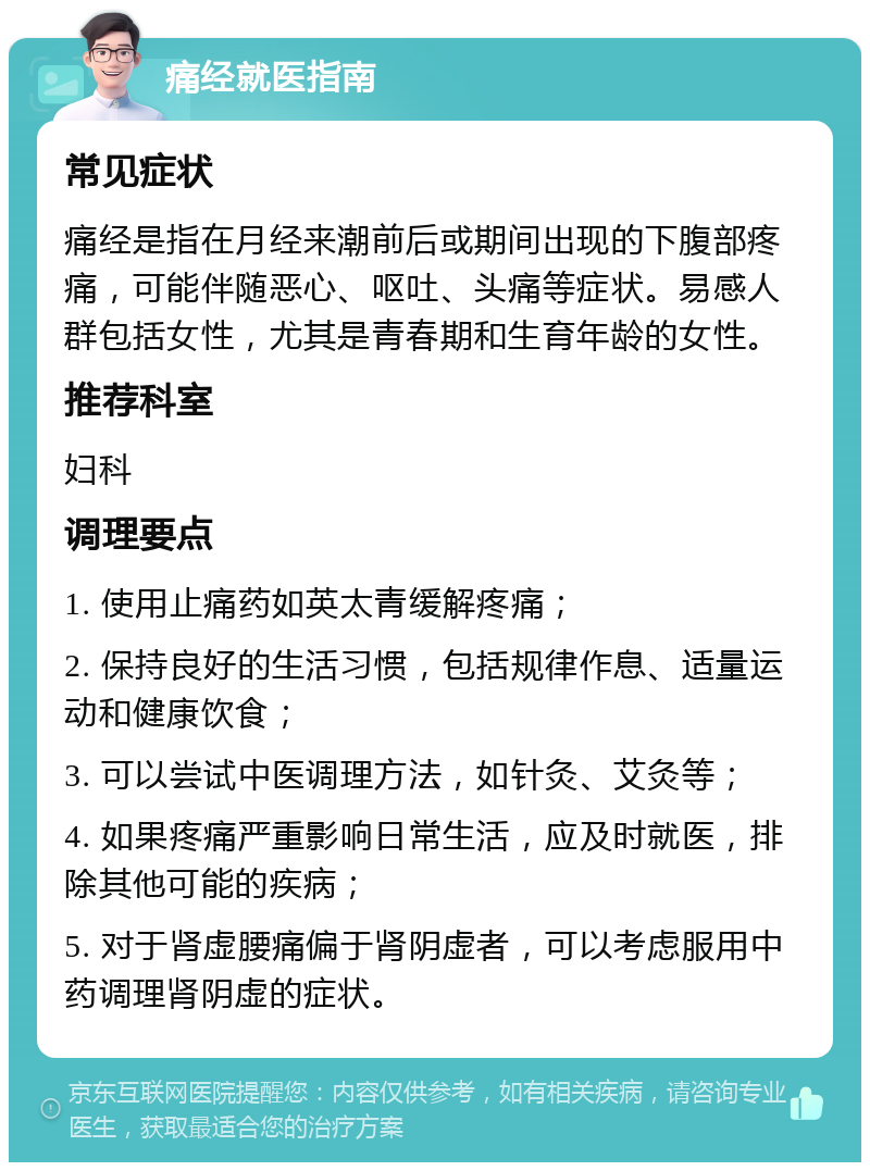 痛经就医指南 常见症状 痛经是指在月经来潮前后或期间出现的下腹部疼痛，可能伴随恶心、呕吐、头痛等症状。易感人群包括女性，尤其是青春期和生育年龄的女性。 推荐科室 妇科 调理要点 1. 使用止痛药如英太青缓解疼痛； 2. 保持良好的生活习惯，包括规律作息、适量运动和健康饮食； 3. 可以尝试中医调理方法，如针灸、艾灸等； 4. 如果疼痛严重影响日常生活，应及时就医，排除其他可能的疾病； 5. 对于肾虚腰痛偏于肾阴虚者，可以考虑服用中药调理肾阴虚的症状。