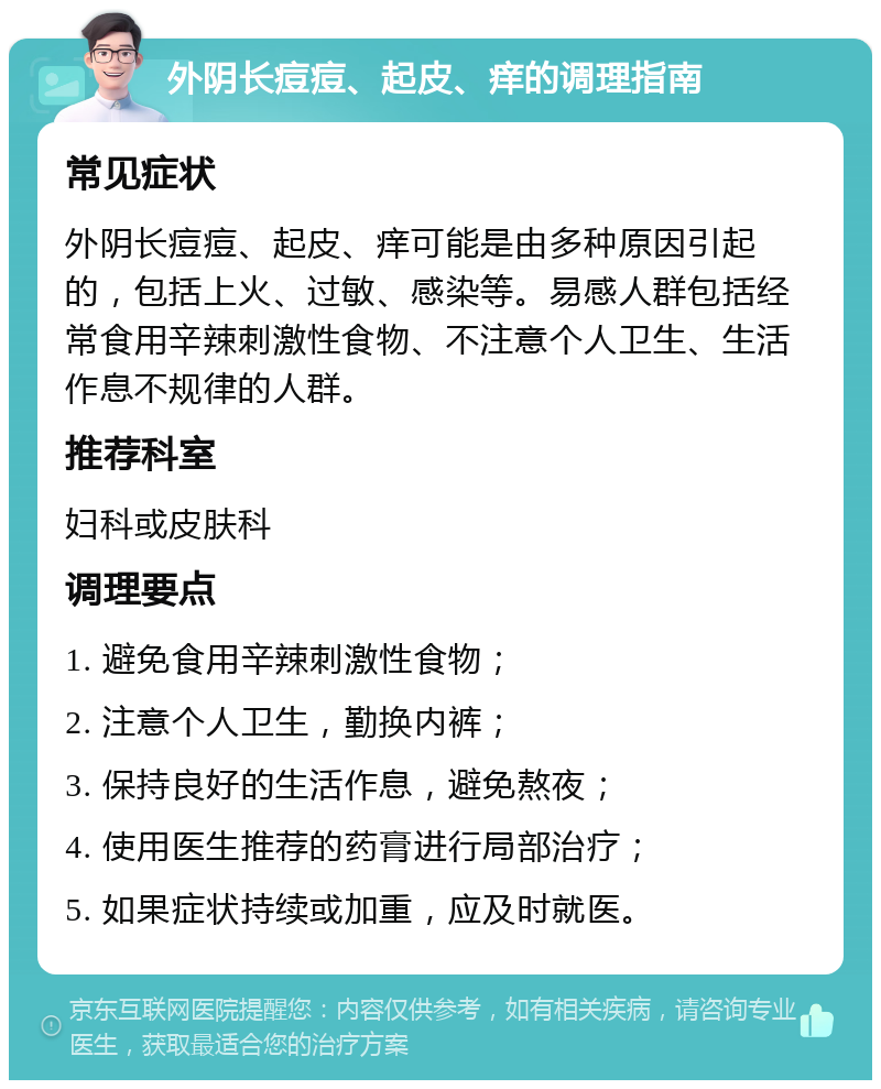 外阴长痘痘、起皮、痒的调理指南 常见症状 外阴长痘痘、起皮、痒可能是由多种原因引起的，包括上火、过敏、感染等。易感人群包括经常食用辛辣刺激性食物、不注意个人卫生、生活作息不规律的人群。 推荐科室 妇科或皮肤科 调理要点 1. 避免食用辛辣刺激性食物； 2. 注意个人卫生，勤换内裤； 3. 保持良好的生活作息，避免熬夜； 4. 使用医生推荐的药膏进行局部治疗； 5. 如果症状持续或加重，应及时就医。