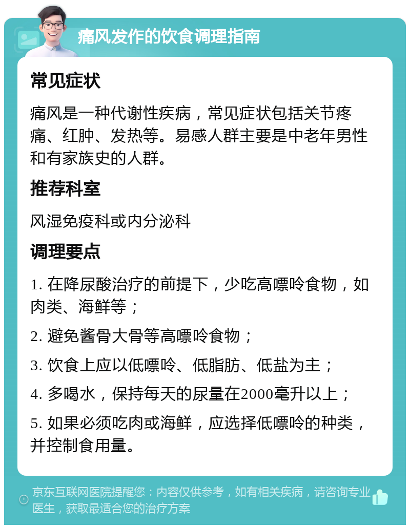 痛风发作的饮食调理指南 常见症状 痛风是一种代谢性疾病，常见症状包括关节疼痛、红肿、发热等。易感人群主要是中老年男性和有家族史的人群。 推荐科室 风湿免疫科或内分泌科 调理要点 1. 在降尿酸治疗的前提下，少吃高嘌呤食物，如肉类、海鲜等； 2. 避免酱骨大骨等高嘌呤食物； 3. 饮食上应以低嘌呤、低脂肪、低盐为主； 4. 多喝水，保持每天的尿量在2000毫升以上； 5. 如果必须吃肉或海鲜，应选择低嘌呤的种类，并控制食用量。