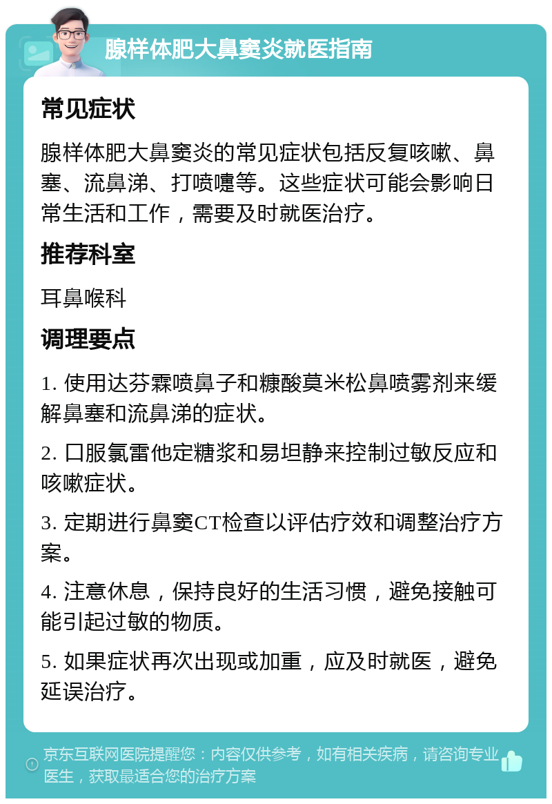 腺样体肥大鼻窦炎就医指南 常见症状 腺样体肥大鼻窦炎的常见症状包括反复咳嗽、鼻塞、流鼻涕、打喷嚏等。这些症状可能会影响日常生活和工作，需要及时就医治疗。 推荐科室 耳鼻喉科 调理要点 1. 使用达芬霖喷鼻子和糠酸莫米松鼻喷雾剂来缓解鼻塞和流鼻涕的症状。 2. 口服氯雷他定糖浆和易坦静来控制过敏反应和咳嗽症状。 3. 定期进行鼻窦CT检查以评估疗效和调整治疗方案。 4. 注意休息，保持良好的生活习惯，避免接触可能引起过敏的物质。 5. 如果症状再次出现或加重，应及时就医，避免延误治疗。