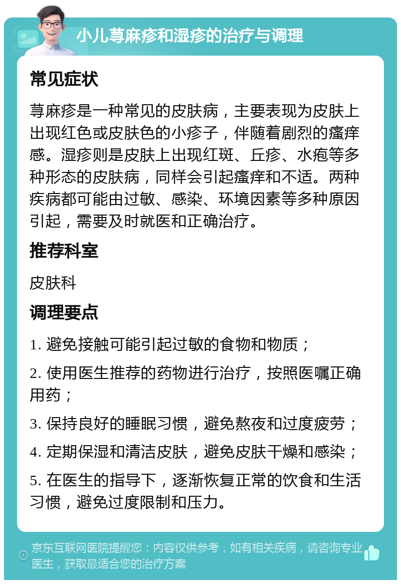 小儿荨麻疹和湿疹的治疗与调理 常见症状 荨麻疹是一种常见的皮肤病，主要表现为皮肤上出现红色或皮肤色的小疹子，伴随着剧烈的瘙痒感。湿疹则是皮肤上出现红斑、丘疹、水疱等多种形态的皮肤病，同样会引起瘙痒和不适。两种疾病都可能由过敏、感染、环境因素等多种原因引起，需要及时就医和正确治疗。 推荐科室 皮肤科 调理要点 1. 避免接触可能引起过敏的食物和物质； 2. 使用医生推荐的药物进行治疗，按照医嘱正确用药； 3. 保持良好的睡眠习惯，避免熬夜和过度疲劳； 4. 定期保湿和清洁皮肤，避免皮肤干燥和感染； 5. 在医生的指导下，逐渐恢复正常的饮食和生活习惯，避免过度限制和压力。