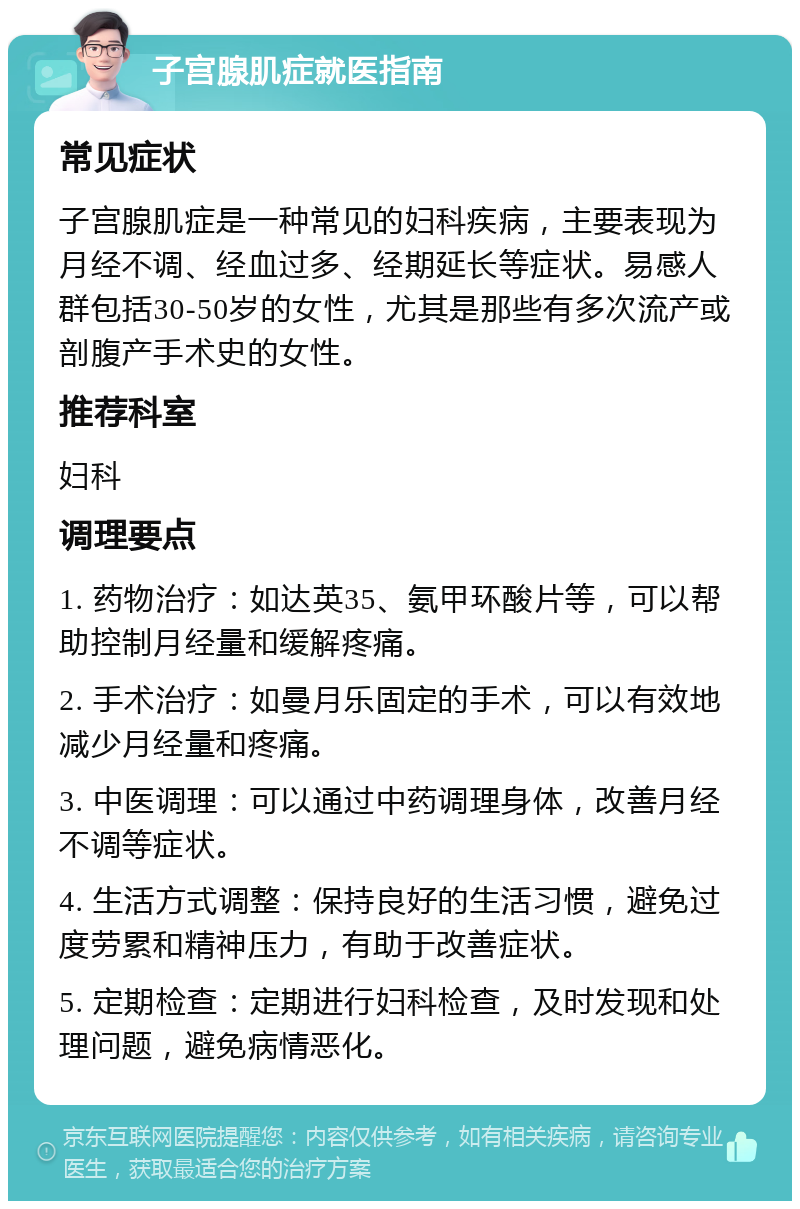 子宫腺肌症就医指南 常见症状 子宫腺肌症是一种常见的妇科疾病，主要表现为月经不调、经血过多、经期延长等症状。易感人群包括30-50岁的女性，尤其是那些有多次流产或剖腹产手术史的女性。 推荐科室 妇科 调理要点 1. 药物治疗：如达英35、氨甲环酸片等，可以帮助控制月经量和缓解疼痛。 2. 手术治疗：如曼月乐固定的手术，可以有效地减少月经量和疼痛。 3. 中医调理：可以通过中药调理身体，改善月经不调等症状。 4. 生活方式调整：保持良好的生活习惯，避免过度劳累和精神压力，有助于改善症状。 5. 定期检查：定期进行妇科检查，及时发现和处理问题，避免病情恶化。